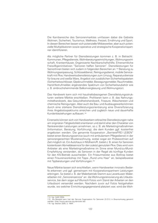 Die Kernbereiche des Seniorenmarktes umfassen dabei die Gebiete
Wohnen, Sicherheit, Tourismus, Wellness, Freizeit, Ernährung und Sport.
In diesen Bereichen lassen sich potenzielle Mitbewerber, aber auch poten-
zielle Multiplikatoren sowie operative und strategische Kooperationspart-
ner identifizieren.

Als mögliche Partner für Dienstleistungen kommen z. B. in Betracht:
Kommunen, Pflegedienste, Wohnberatungseinrichtungen, Wohnungswirt-
schaft, Krankenhäuser, Organisierte Nachbarschaftshilfe, Ehrenamtliche
Freiwilligeninitiativen “Senioren helfen Senioren”. Dienstleistungen für
SeniorInnen bieten sich zudem in folgenden Bereichen an: Beratung zu
Wohnungsanpassung, Schlüsseldienst, Reinigungsdienst, mobile Service-
kraft mit Pkw, Handwerksdienstleistungen zum Umzug, Reparaturdienste
für braune und weiße Ware, Angebot von zusätzlichen Sicherheitspaketen
(Sicherheitsschlösser, Glasbruchmelder, Bewegungsmelder, Rauchmelder,
Hand-Notrufmelder, ergänzendes Spektrum von Sicherheitszubehör wie
z. B. einbruchshemmende Balkonverglasung und Wohnungstür).

Das Handwerk kann sich mit haushaltsbezogenen Dienstleistungsstruk-
turen weitere Märkte erschließen. Profitieren kann z. B. das Nahrungs-
mittelhandwerk, das Gesundheitshandwerk, Friseure, Wäschereien und
chemische Reinigungen. Aber auch die Bau- und Ausbaugewerke können
durch eine stärkere Dienstleistungsorientierung eine Diversifizierung
ihres Angebotsspektrums erreichen und zugleich neue und dauerhafte
Kundenbeziehungen aufbauen.

Einerseits können sich von Handwerkern erbrachte Dienstleistungen nahe
am originären Tätigkeitsfeld orientieren und damit eher den Charakter von
flankierenden Leistungen annehmen, so z. B. als Marketingmaßnahmen
(Information, Beratung, Vorführung), die dem Kunden ggf. kostenfrei
angeboten werden. Die genannte Kooperation „BarriereFREI LEBEN“
bietet einen Beratungsservice (auch mit ambulantem Pflegedienst) in der
seniorengerechten Musterwohnung, wobei sogar ein Probewohnen auf
Zeit möglich ist. Ein Autohaus in Mülheim/R. bietet z. B. einen für Senioren
kostenlosen Abmeldeservice für den zuletzt genutzten Pkw. Dies wird vom
Anbieter als eine Marketingmaßnahme im Sinne einer Mund-zu-Mund-
Empfehlung verstanden, da Senioren in der Regel als künftige Kunden
für den Kfz-Betrieb ausscheiden. Ein Friseurmeister aus Bottrop bietet
einen Frisurenworkshop mit Tipps „Rund ums Haar“ an, beispielsweise
mit Typberatungen und Vorführungen.

Neue Märkte lassen sich erschließen, wenn Handwerker innovativ Bedar-
fe erkennen und ggf. gemeinsam mit Kooperationspartnern Leistungen
erbringen. So bietet z. B. der Malerbetrieb Stamm aus Leverkusen Maler-
arbeiten mit „Seniorenservice“ an: die Wohnungsrenovierung als Urlaubs-
service, bei dem sogar auf Wunsch Fotos vom Stand der Arbeiten an den
Urlaubsort versendet werden. Nachdem zuvor auf Fotos festgehalten
wurde, wo welcher Einrichtungsgegenstand platziert war, wird die Woh-


114 Vgl. GdW 2004.
115 Als Beispiel kann hier der Service Organisation für Senioren (S.O.S.) in Braunschweig genannt
werden. (http://www.service-org-senioren.de)
116 Vgl. Becker 2005, S. 165ff.

                                              122
 