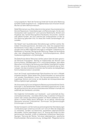 Gestaltungsfelder der
                                                                             Seniorenwirtschaft




nung ausgeräumt. Nach der Sanierung findet der Kunde seine Wohnung
komplett wieder eingeräumt vor – möglicherweise noch mit einem Strauß
Blumen auf dem Wohnzimmertisch.

Detlef Wonnemann aus Ahlen übernimmt bei seinem Hausmeisterservice
kleinere Reparaturen, Instandsetzungen und Renovierungen, für die „kein
Handwerker mehr rauskommt“ und nutzt eine Marktnische. Ähnlich sind
Angebote des Sanitär-Heizung-Klima-Handwerks einzustufen, kranken
oder älteren Kunden, die auch während der Umbauarbeiten im Bad an
ihre Wohnung gebunden sind, für diese Zeit mobile Sanitäranlagen auf-
zustellen.

Der Bedarf nach haushaltsnahen Dienstleistungen eröffnet solchen Be-
trieben Entwicklungschancen, die bereit sind, über ihre angestammten
Kernbereiche hinaus tätig zu werden. Unter haushaltsnahen Dienstlei-
stungen sind vor allem folgende Leistungen zu verstehen: Zubereitung von
Mahlzeiten im Haushalt, Reinigung der Wohnung, Pflege und Versorgung
alter oder pflegebedürftiger Personen, Schönheitsreparaturen, kleine
Ausbesserungsarbeiten und Gartenpflege.

Die Bedürfnisse älterer Menschen dürften jedoch über die oben genann-
ten Bereiche hinausgehen. Wichtig ist insbesondere der Wunsch nach
Kommunikation. Modellprojekte im In- und Ausland belegen, dass ältere
Menschen mit Erfolg an die Nutzung neuer Medien herangeführt werden
können – sei es an die Nutzung von Computer und Internet oder an Tech-
nologien, die über erweiterte Funktionen das Fernsehen als dialogfähiges
Kommunikationsmedium verwenden.

Auch der Einsatz verschiedenartiger Notrufsysteme hat sich in Modell-
projekten bewährt. Diese setzen eine Zusammenarbeit von technischen
und sozialen Dienstleistern voraus. Die Vermarktungschancen für die
zugehörige Technik sind immer an die Qualität der korrespondierenden
Betreuungsleistungen gekoppelt.

Als Voraussetzung für eine erfolgreiche Platzierung handwerklicher Dienst-
leistungen in die bestehenden lokalen Dienstleistungsstrukturen ist also
die genaue Kenntnis der seniorenmarktrelevanten Anbieter innerhalb und
außerhalb des Handwerks vonnöten.

Die möglichen Schnittstellen zum Handwerk – auch außerhalb der Bau-
und Ausbauhandwerke – sind dabei offenkundig. In welchem Umfang sich
solche oder weitere Dienstleistungsideen am Markt etablieren können,
dürfte in hohem Maße davon abhängen, ob es gelingt, kleinräumige
Netzwerke zwischen Unternehmen, Kommunen und gemeinnützigen
Einrichtungen zu schaffen.

Bei der Konzeption und Vermarktung seniorengerechter Dienstleistungen
und Bauleistungen scheint es sinnvoll, sich nicht am Alter der Zielgruppe
zu orientieren, sondern auf bestimmte, typisierbare Lebenssituationen
abzustellen. Solche Lebenslagen sind z. B.: Auszug der Kinder aus dem
gemeinsamen Haushalt, Unfall mit bleibenden körperlichen Beeinträch-
tigungen, Trennung der Partner, Tod eines Lebenspartners, spezifische
Krankheitsbilder (Demenzerkrankung, Schlaganfall), Pflegeübernahme

                                   123
 