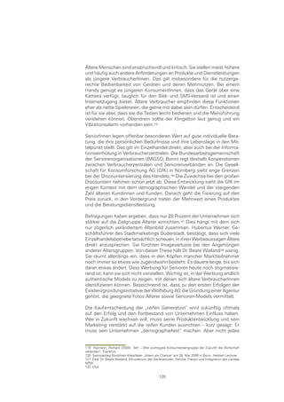 Ältere Menschen sind anspruchsvoll und kritisch. Sie stellen meist höhere
und häufig auch andere Anforderungen an Produkte und Dienstleistungen
als jüngere VerbraucherInnen. Das gilt insbesondere für die nutzerge-
rechte Bedienbarkeit von Geräten und deren Mehrnutzen. Bei einem
Handy genügt es jüngeren KonsumentInnen, dass das Gerät über eine
Kamera verfügt, tauglich für den Bild- und SMS-Versand ist und einen
Internetzugang bietet. Ältere Verbraucher empfinden diese Funktionen
eher als nette Spielereien, die gerne mit dabei sein dürfen. Entscheidend
ist für sie aber, dass sie die Tasten leicht bedienen und die Menüführung
verstehen können. Obendrein sollte der Klingelton laut genug und ein
Vibrationsalarm vorhanden sein.

SeniorInnen legen offenbar besonderen Wert auf gute individuelle Bera-
tung, die ihre persönlichen Bedürfnisse und ihre Lebenslage in den Mit-
telpunkt stellt. Das gilt im Einzelhandel direkt, aber auch bei der Informa-
tionseinholung in Verbraucherzentralen. Die Bundesarbeitsgemeinschaft
der Seniorenorganisationen (BAGSO, Bonn) regt deshalb Kooperationen
zwischen Verbraucherzentralen und Seniorenverbänden an. Die Gesell-
schaft für Konsumforschung AG (GfK) in Nürnberg sieht enge Grenzen
bei der Discounterisierung des Handels.0 Die Zuwächse bei den großen
Discountern nehmen schon jetzt ab. Diese Entwicklung sieht die GfK im
engen Kontext mit dem demographischen Wandel und der steigenden
Zahl älteren Kundinnen und Kunden. Danach geht die Fixierung auf den
Preis zurück, in den Vordergrund treten der Mehrwert eines Produktes
und die Beratungsdienstleistung.

Befragungen haben ergeben, dass nur 28 Prozent der Unternehmen sich
stärker auf die Zielgruppe Älterer einrichten. Dies hängt mit dem sich
nur zögerlich verändertem Altenbild zusammen. Hubertus Werner, Ge-
schäftsführer des Stadtmarketings Duderstadt, bestätigt, dass sich viele
Einzelhandelsbetriebe tatsächlich scheuen, in ihren Werbeaussagen Ältere
direkt anzusprechen. Sie fürchten Imageverluste bei den Angehörigen
anderer Altersgruppen. Von dieser These hält Dr. Beate Wieland wenig.
Sie räumt allerdings ein, dass in den Köpfen mancher Marktteilnehmer
noch immer so etwas wie Jugendwahn besteht. Es dauere lange, bis sich
daran etwas ändert. Dass Werbung für Senioren heute noch stigmatisie-
rend ist, kann sie sich nicht vorstellen. Wichtig ist, in der Werbung endlich
authentische Models zu zeigen, mit denen sich ältere VerbraucherInnen
identifizieren können. Bezeichnend ist, dass zu den ersten Erfolgen der
Existenzgründungsinitiative der Wolfsburg AG die Gründung einer Agentur
gehört, die geeignete Fotos Älterer sowie Senioren-Models vermittelt.

Die Kaufentscheidung der „reifen Generation“ wird zukünftig oftmals
auf den Erfolg und den Fortbestand von Unternehmen Einfluss haben.
Wer in Zukunft wachsen will, muss seine Produktentwicklung und sein
Marketing verstärkt auf die reifen Kunden ausrichten – kurz gesagt: Er
muss sein Unternehmen „demographiefest“ machen. Aber nicht jedes


119 Haimann, Richard (2005): “Alt! – Wie wichtigste Konsumentengruppe der Zukunft die Wirtschaft
verändert“, Frankfurt.
120 Seniorentag Nordrhein-Westfalen „Altern als Chance“ am 29. Mai 2006 in Bonn, Herbert Lechner
121 Ebd. Dr. Beate Wieland, Ministerium der Generationen, Familie, Frauen und Integration des Landes
NRW
122 Ebd.

                                               126
 