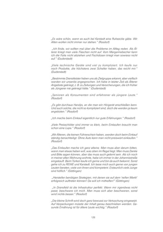 „Es wäre schön, wenn es auch bei Karstadt eine Ruheecke gäbe. Wir
Alten wollen nicht immer nur stehen.“ (Rosdorf)

 „Ich finde, wir sollten mal über die Probleme im Alltag reden. Als Äl-
terer kriegt man viele Flaschen nicht auf. Vom Margarinebecher kann
ich die Folie nicht abziehen und Fischdosen kriegt man sowieso nicht
auf.“ (Duderstadt)

„Viele technische Geräte sind viel zu kompliziert. Ich kaufe nur
noch Produkte, die höchstens zwei Schalter haben, das reicht mir.“
(Duderstadt)

„Bestimmte Dienstleister haben uns als Zielgruppe erkannt, aber vielfach
werden wir unseriös angesprochen. Ich habe in letzter Zeit als Älterer
Angebote gekriegt, z. B. zu Zeitungen und Versicherungen, die ich früher
als Jüngerer nie gekriegt hätte.“ (Duderstadt)

„Senioren als Konsumenten sind erfahrener als jüngere Leute.“
(Rosdorf)

„Es gibt durchaus Handys, an die man ein Hörgerät anschließen kann.
Und auch solche, die nicht so kompliziert sind, doch die werden ja kaum
angeboten.“ (Rosdorf)

„Ich mache beim Einkauf eigentlich nur gute Erfahrungen.“ (Rosdorf)

„Viele Preisschilder sind immer so klein, beim Einkaufen braucht man
schon eine Lupe.“ (Rosdorf)

„Wir Älteren, die keinen Führerschein haben, werden doch beim Einkauf
ständig benachteiligt. Ohne Auto kann man nicht preiswert einkaufen.“
(Rosdorf)

„Das Einkaufen mache ich ganz alleine. Man muss aber darum bitten,
wenn man etwas haben will, was oben im Regal liegt. Man muss Danke
und Bitte sagen können, aber das muss auch gelernt sein. Als ich noch
in meiner alten Wohnung wohnte, habe ich immer in der Johannisstraße
eingekauft. Beim Türken kaufe ich gerne und bin da auch bekannt. Sonst
gehe ich zu REWE und Karstadt. Ich lasse mich auch gerne von jungen
Leuten beraten, viele von ihnen sind kompetent. Erstaunlich viele Junge
sind höflich.“ (Göttingen)

 „Hersteller benötigen Strategien, mit denen sie auf dem ‘reifen Markt’
erfolgreich auftreten können! Da will ich mithelfen!“ (Göttingen)

 „In Dransfeld ist die Infrastruktur perfekt. Wenn mir irgendwas nicht
passt, beschwere ich mich. Man muss sich aber beschweren, sonst
wird nichts besser.“ (Rosdorf)

„Die kleine Schrift wird doch ganz bewusst zur Vertuschung eingesetzt.
Auf Verpackungen müsste der Inhalt genau beschrieben werden. Ge-
sunde Ernährung ist für ältere Leute wichtig.“ (Rosdorf)


                                 128
 