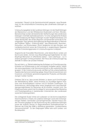 Einführung und
                                                                                                        Aufgabenstellung




verstanden. Danach ist die Seniorenwirtschaft geeignet, neue Perspek-
tiven für die wirtschaftliche Entwicklung des Landkreises Göttingen zu
eröffnen.

Untersuchungsgebiet ist der Landkreis Göttingen mit der Stadt Göttingen
als Oberzentrum und den Mittelzentren Duderstadt und Hann. Münden.
Berücksichtigt wurden die bestehenden Verflechtungen des Landkreises
Göttingen innerhalb Südniedersachsens. Für eine sachgerechte Analyse
und Einschätzung der Region Göttingen wurden Vergleichsanalysen und
-daten des Bundes, der Länder, Regionen und Gemeinden sowie der EU he-
rangezogen. Dazu gehören die Ergebnisse der Regionalanalyse im Rahmen
des Projektes “50plus – Erfahrung zählt!“, also Arbeitsmarkt-, Branchen-,
Konjunktur- und Strukturdaten. Durch Vergleiche mit dem Bundes- und
Landesdurchschnitt sowie der Entwicklung in vergleichbaren Regionen
wird der Entwicklungsprozess im Untersuchungsraum analysiert.

Angesichts der finanziellen Restriktionen, unter denen Bund, Länder und
Kommunen leiden, können neue Beschäftigungsmöglichkeiten für über
50-jährige Menschen im öffentlichen Sektor – wenn überhaupt – nur in
äußerst geringem Umfang entstehen. Der Fokus der Untersuchungen lag
deshalb im Sektor der privaten Anbieter.

Da nach dem o. g. Teilnahmebeitrag das Aufzeigen von Entwicklungsmög-
lichkeiten auf Anbieterseite zu den wichtigsten Aufgaben gehört, zählen
die Leistungsanbieter in der Seniorenwirtschaft zu den wesentlichen Ziel-
gruppen. In der Untersuchung wurde viel Wert auf die unterschiedlichen
Aspekte des Seniorenmarketings gelegt. Diese Erkenntnisse können sich
Investoren und Anbieter generationengerechter Produkte und Dienstlei-
stungen nutzbar machen.

Erklärtes Ziel ist es, dass private Anbieter, zu denen auch Einrichtungen
der Weiterbildung zählen, diese Hinweise zur Grundlage eigener Initia-
tiven (wie Businessplänen) machen und ihr Portfolio modifizieren. Ein
Automatismus, demzufolge diese neuen Angebote auch neue Beschäf-
tigungsmöglichkeiten für Menschen ab 50 schaffen, existiert nicht. Die
Ergebnisse bieten jedoch die Grundlage für seniorengerechtes Marketing
und Produktgestaltung in bestehenden Unternehmen des Landkreises
sowie bei Existenzgründern.

Die vorliegende Studie richtet sich außerdem an die kommunalpolitisch
Verantwortlichen in Stadt und Landkreis Göttingen sowie den kreisange-
hörigen Städten, Gemeinden und Samtgemeinden. Darüber hinaus wer-
den Hinweise gegeben für die Positionierung des Landkreises Göttingen
sowie der anderen Partner im Regionalverband Südniedersachsen im
Rahmen der Ende Mai 2006 in Wolfsburg gestarteten „Landesinitiative
Seniorenwirtschaft“. Zu den Zielgruppen zählen also auch Landes- und
Bundespolitik.




7 Die in diesem Zusammenhang erforderliche Diskussion über Altersbilder und Altersbegriffe erfolgt im
Kapitel „Altersbilder und Altersbegriffe“.

                                                 13
 