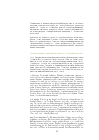 Überraschend ist, dass nach Angaben der Befragten die o. g. Hilfsdienst-
leistungen tatsächlich nur in geringem Umfang in Anspruch genommen
werden. 22,1 Prozent (n=253) erhalten Hilfe von Familie oder Bekannten,
die Hilfe durch entweder ehrenamtliche bzw. professionelle Helfer wird
nur in sehr geringem Umfang in Anspruch genommen (1,2 Prozent bzw.
3,2 Prozent).

68 Prozent der Befragten gaben an, eine Haushaltshilfe selbst (auch
mithilfe Dritter) finanzieren zu wollen, 16,2 Prozent waren bereit, einen
Beitrag zur Unterstützung bei Finanz- und Behördenangelegenheiten und
Freizeitangeboten zu leisten, 25,7 Prozent würden sich an den Kosten für
Transporte beteiligen und 13,4 Prozent wären bereit, Geld für Bildungsan-
gebote auszugeben.


Einschätzung des Innenstadtmarktings und Center-Managements

Ein im Rahmen der narrativen Gesprächsrunden häufig angesprochenes
Problem in Stadt und Landkreis Göttingen ist die Größe von Verpackungen.
Senioren sind oft Singles und brauchen meistens nur eine kleine Portion.
Entweder gibt es diese nur in geringer Auswahl oder sie sind teurer als
größere Packungen. Fertigkost ist für viele Senioren attraktiv. SeniorInnen
haben häufig auch Schwierigkeiten beim Entnehmen von Ware aus den
Regalen. Zudem kommen sie beim Transport mit großen Mengen und/oder
sperrig verpackten Produkten schlecht zurecht.

In Göttingen, Duderstadt und Hann. Münden befassen sich mehrere In-
stitutionen mit verschiedenen Aspekten des Stadtmarketings. Bei vielen
älteren Senioren bildet der Einkauf in der Innenstadt einen Fixpunkt im
Tagesablauf und oft die einzige Verbindung zur Außenwelt. Da vor allem
ältere Kunden oft nicht mehr mit dem Pkw fahren, steigen auch die An-
sprüche an den innerstädtischen ÖPNV. Städtebauliche Anforderungen
sind z. B. wenig Steigungen, breite Gehwege, rutschfeste Straßenbeläge,
Beleuchtung, längere Grünphasen an Ampeln, Kommunikations- und
Ruhepunkte und mehr Sitzmöglichkeiten. Eine Reurbanisierung, d. h. die
Tendenz, Ältere zurück in die Stadt zu holen, kann auch als eine Chance
für den Einzelhandel gesehen werden.

Eine gezielte Ansprache der SeniorInnen findet nach Einschätzung der
Geschäftsführung von Pro City Göttingen nicht oder nicht ausreichend
statt. Der Handel weiß um die Bedeutung der Kaufkraft von SeniorInnen,
stellt sich aber nicht ausreichend darauf ein. Pro City sieht die Notwen-
digkeit baulicher Investitionen in den Eingangsbereichen der Geschäfte,
aber auch in der Warenpräsentation. Viele Einzelhandelsgeschäfte seien
sich der Bedeutung der Seniorengerechtigkeit für den wirtschaftlichen
Erfolg noch nicht hinlänglich bewusst.

Nach Einschätzung von Pro City lassen sich ältere Kunden gern von älteren
VerkäuferInnen beraten. Sie gingen davon aus, dass Gleichaltrige ihre Be-
dürfnisse besser einschätzen können und sich besser in ihre persönliche
Situation hineinversetzen können. Deutlich werde dieser Zusammenhang
beispielsweise bei der Beschäftigtenstruktur in Schmuckgeschäften,
aber auch im Möbel- und Antiquitätenhandel. Auch Fachgeschäfte, die

                                   134
 