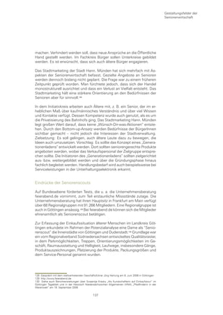 Gestaltungsfelder der
                                                                                                   Seniorenwirtschaft




machen. Verhindert werden soll, dass neue Ansprüche an die Öffentliche
Hand gestellt werden. Im Fachkreis Bürger sollen Unterkreise gebildet
werden. Es ist erwünscht, dass sich auch ältere Bürger engagieren.

Das Stadtmarketing der Stadt Hann. Münden hat sich mehrfach mit As-
pekten der Seniorenwirtschaft befasst. Gezielte Angebote an Senioren
werden dennoch bislang nicht geplant. Die Frage war zu einem früheren
Zeitpunkt geprüft worden. Man fürchtete jedoch, dass sich der Handel
monostrukturell ausrichtet und dass ein Verlust an Vielfalt entsteht. Das
Stadtmarketing hält eine stärkere Orientierung an den Bedürfnissen der
Senioren aber für sinnvoll.

In dem Initiativkreis arbeiten auch Ältere mit, z. B. ein Senior, der im er-
heblichen Maß über kaufmännisches Verständnis und über viel Wissen
und Kontakte verfügt. Dessen Kompetenz wurde auch genutzt, als es um
die Privatisierung des Bahnhofs ging. Das Stadtmarketing Hann. Münden
legt großen Wert darauf, dass keine „Wünsch-Dir-was-Aktionen“ entste-
hen. Durch den Bottom-up-Ansatz werden Bedürfnisse der BürgerInnen
sichtbar gemacht – nicht jedoch die Interessen der Stadtverwaltung.
Zielsetzung: Es soll gelingen, auch ältere Leute dazu zu bewegen, die
Ideen auch umzusetzen. Vorschlag: Es sollte das Konzept eines „Genera-
tionenladens“ entwickelt werden. Dort sollten seniorengerechte Produkte
angeboten werden, wobei das Verkaufspersonal der Zielgruppe entspre-
chen sollte. Die Initiatoren des „Generationenladens“ sollten zielgerichtet
aus- bzw. weitergebildet werden und über die Gründungsphase hinaus
fachlich begleitet werden. Handlungsbedarf wird auch beispielsweise bei
Serviceleistungen in der Unterhaltungselektronik erkannt.


Eindrücke der Seniorenscouts

Auf Bundesebene förderten Tests, die u. a. die Unternehmensberatung
feierabend.de vornimmt, zum Teil erstaunliche Missstände zutage. Die
Unternehmensberatung hat ihren Hauptsitz in Frankfurt am Main verfügt
über 68 Regionalgruppen mit 91.266 Mitgliedern. Eine Regionalgruppe ist
auch in Göttingen ansässig. Bei feierabend.de können sich die Mitglieder
ehrenamtlich als Seniorenscout betätigen.

Zur Erfassung der Einkaufssituation älterer Menschen im Landkreis Göt-
tingen erkundete im Rahmen der Potenzialanalyse eine Dame als “Senio-
renscout“ die Innenstädte von Göttingen und Duderstadt.0 Grundlage war
ein vom Regionalverband Südniedersachsen entwickeltes Qualitätsraster,
in dem Parkmöglichkeiten, Treppen, Orientierungsmöglichkeiten im Ge-
schäft, Raumausstattung und Helligkeit, Laufwege, insbesondere Gänge,
Produktauszeichnungen, Platzierung der Produkte, Packungsgrößen und
dem Service-Personal genannt wurden.




128 Gespräch mit dem stellvertretenden Geschäftsführer Jörg Hartung am 8. Juni 2006 in Göttingen
129 http://www.feierabend.de
130 Siehe auch Berichterstattungen über Swaantje Krasky „Als Kundschafterin auf Einkaufstour“ im
Göttingen Tageblatt und in der Hessisch Niedersächsischen Allgemeinen (HNA) „Pfadfinderin in der
Warenwelt“ am 19. September 2006

                                             137
 