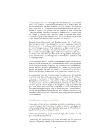 Manche insbesondere von Älteren genutzten Produkte lassen sich schlecht
öffnen, dazu gehören unter anderem Plastikbecher für Kaffeesahne. An
den Kassen herrscht zuweilen eine Hektik, die für Ältere mit besonderem
Stress verbunden ist. Die meisten Beschäftigten bemühen sich allerdings,
Älteren zu helfen. Dazu gehört auch das Angebot an den Kassen der
Lebensmittelläden, den Rechnungsbetrag direkt aus dem Portemonnaie
der Kunden zu nehmen. Viele Geschäfte haben mittlerweile auch einen
kostenlosen Einpackservice eingerichtet. Sitzmöglichkeiten bestehen es
in den Geschäften der Göttinger Innenstadt nur vereinzelt.

Dagegen bietet Duderstadt nach Beobachtungen der „Pfadfinderin
durch die Warenwelt“ in den Geschäften vermehrt Sitzgelegenheiten für
SeniorInnen an. In vielen Supermärkten ist es oft schwierig, die verkeil-
ten Einkaufswagen aus den dafür vorgesehenen Boxen zu entnehmen.
Zudem empfinden viele ältere Menschen Unsicherheit, wenn sie sich in
der überfüllten Innenstadt bewegen. Probleme werden demnach insbe-
sondere in den Bereichen gesehen: Verpackungsgrößen, Sitzgelegen-
heiten, klemmende Einkaufswagen sowie Unsicherheit an Kassen und
in Fußgängerzonen.

Für Göttingen gilt: Es gibt zwar Parkmöglichkeiten, jedoch nur relativ we-
nige in unmittelbarer Nähe der Einzelhandelsgeschäfte. Demgegenüber
ist die Anbindung an den ÖPNV gut. Die Orientierungsmöglichkeiten in-
nerhalb der Geschäfte sind überwiegend gut. Kunden, die Fragen haben,
werden meist rasch und höflich unterstützt. Überwiegend gut sind auch
die Lichtverhältnisse, die Laufwege sind mit wenigen Ausnahmen frei.

Unterschiedlich wird die Produktauszeichnung bewertet. Kritikwürdig
erscheint nach Beobachtungen des Seniorenscouts die Produktaus-
zeichnung in Apotheken. In vielen Fällen wurde beobachtet, dass sich
die Preisschilder an Regalen verschieben, es lässt sich also häufig nicht
zuordnen, welcher Preis für welches Produkt gilt. Produkte, die auch von
Senioren gekauft werden, liegen in den Regalen häufig ganz unten und
ganz oben. Es erscheint allerdings zweifelhaft, ob über Einzelfälle hinaus
hier Verbesserungen möglich sind. Manche größeren Einzelhandelsge-
schäfte verfügen über zu wenige Kassen, sehr unübersichtlich ist häufig
die Warenpräsentation in den Geschäften, die vorwiegend sehr preiswerte
Waren verkaufen.


Gute Beispiele im Seniorenmarketing

Verschiedene Unternehmen des Lebensmitteleinzelhandels versuchen
inzwischen gezielt, die Bedürfnisse ihrer älteren Kunden in der Ladenge-
staltung zu berücksichtigen. Zum Gestaltungskonzept der Metro-Tochter-
gesellschaft Real gehören beispielsweise:

verbesserte Orientierung durch breitere Gänge, Übersichtlichkeit und
geändertes Produktplacement

Optimierung der Regalanordnung, indem Produkte, die vor allem von
Senioren nachgefragt werden, in greifbarer Höhe platziert wurden.


                                   138
 