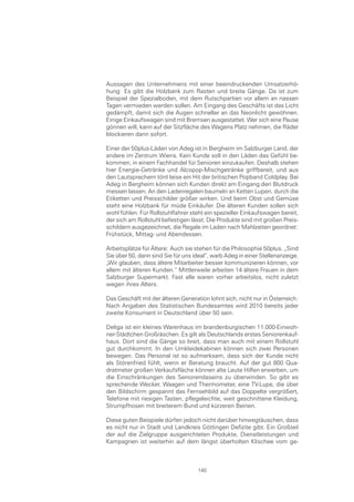 Aussagen des Unternehmens mit einer beeindruckenden Umsatzerhö-
hung: Es gibt die Holzbank zum Rasten und breite Gänge. Da ist zum
Beispiel der Spezialboden, mit dem Rutschpartien vor allem an nassen
Tagen vermieden werden sollen. Am Eingang des Geschäfts ist das Licht
gedämpft, damit sich die Augen schneller an das Neonlicht gewöhnen.
Einige Einkaufswagen sind mit Bremsen ausgestattet. Wer sich eine Pause
gönnen will, kann auf der Sitzfläche des Wagens Platz nehmen, die Räder
blockieren dann sofort.

Einer der 50plus-Läden von Adeg ist in Bergheim im Salzburger Land, der
andere im Zentrum Wiens. Kein Kunde soll in den Läden das Gefühl be-
kommen, in einem Fachhandel für Senioren einzukaufen. Deshalb stehen
hier Energie-Getränke und Alcopop-Mischgetränke griffbereit, und aus
den Lautsprechern tönt leise ein Hit der britischen Popband Coldplay. Bei
Adeg in Bergheim können sich Kunden direkt am Eingang den Blutdruck
messen lassen. An den Ladenregalen baumeln an Ketten Lupen, durch die
Etiketten und Preisschilder größer wirken. Und beim Obst und Gemüse
steht eine Holzbank für müde Einkäufer. Die älteren Kunden sollen sich
wohl fühlen. Für Rollstuhlfahrer steht ein spezieller Einkaufswagen bereit,
der sich am Rollstuhl befestigen lässt. Die Produkte sind mit großen Preis-
schildern ausgezeichnet, die Regale im Laden nach Mahlzeiten geordnet:
Frühstück, Mittag- und Abendessen.

Arbeitsplätze für Ältere: Auch sie stehen für die Philosophie 50plus. „Sind
Sie über 50, dann sind Sie für uns ideal“, warb Adeg in einer Stellenanzeige.
„Wir glauben, dass ältere Mitarbeiter besser kommunizieren können, vor
allem mit älteren Kunden.“ Mittlerweile arbeiten 14 ältere Frauen in dem
Salzburger Supermarkt. Fast alle waren vorher arbeitslos, nicht zuletzt
wegen ihres Alters.

Das Geschäft mit der älteren Generation lohnt sich, nicht nur in Österreich:
Nach Angaben des Statistischen Bundesamtes wird 2010 bereits jeder
zweite Konsument in Deutschland über 50 sein.

Deliga ist ein kleines Warenhaus im brandenburgischen 11.000-Einwoh-
ner-Städtchen Großräschen. Es gilt als Deutschlands erstes Seniorenkauf-
haus. Dort sind die Gänge so breit, dass man auch mit einem Rollstuhl
gut durchkommt. In den Umkleidekabinen können sich zwei Personen
bewegen. Das Personal ist so aufmerksam, dass sich der Kunde nicht
als Störenfried fühlt, wenn er Beratung braucht. Auf der gut 800 Qua-
dratmeter großen Verkaufsfläche können alte Leute Hilfen erwerben, um
die Einschränkungen des Seniorendaseins zu überwinden. So gibt es
sprechende Wecker, Waagen und Thermometer, eine TV-Lupe, die über
den Bildschirm gespannt das Fernsehbild auf das Doppelte vergrößert,
Telefone mit riesigen Tasten, pflegeleichte, weit geschnittene Kleidung,
Strumpfhosen mit breiterem Bund und kürzeren Beinen.

Diese guten Beispiele dürfen jedoch nicht darüber hinwegtäuschen, dass
es nicht nur in Stadt und Landkreis Göttingen Defizite gibt. Ein Großteil
der auf die Zielgruppe ausgerichteten Produkte, Dienstleistungen und
Kampagnen ist weiterhin auf dem längst überholten Klischee vom ge-



                                    140
 