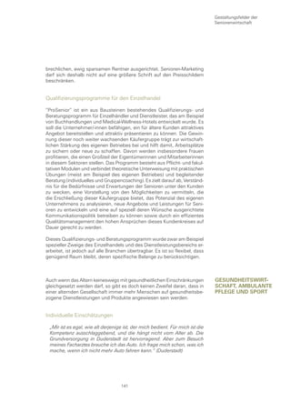 Gestaltungsfelder der
                                                                               Seniorenwirtschaft




brechlichen, ewig sparsamen Rentner ausgerichtet. Senioren-Marketing
darf sich deshalb nicht auf eine größere Schrift auf den Preisschildern
beschränken.


Qualifizierungsprogramme für den Einzelhandel

“ProSenior“ ist ein aus Bausteinen bestehendes Qualifizierungs- und
Beratungsprogramm für Einzelhändler und Dienstleister, das am Beispiel
von Buchhandlungen und Medical-Wellness-Hotels entwickelt wurde. Es
soll die Unternehmer/-innen befähigen, ein für ältere Kunden attraktives
Angebot bereitstellen und attraktiv präsentieren zu können. Die Gewin-
nung dieser noch weiter wachsenden Käufergruppe trägt zur wirtschaft-
lichen Stärkung des eigenen Betriebes bei und hilft damit, Arbeitsplätze
zu sichern oder neue zu schaffen. Davon werden insbesondere Frauen
profitieren, die einen Großteil der Eigentümerinnen und Mitarbeiterinnen
in diesem Sektoren stellen. Das Programm besteht aus Pflicht- und fakul-
tativen Modulen und verbindet theoretische Unterweisung mit praktischen
Übungen (meist am Beispiel des eigenen Betriebes) und begleitender
Beratung (individuelles und Gruppencoaching). Es zielt darauf ab, Verständ-
nis für die Bedürfnisse und Erwartungen der Senioren unter den Kunden
zu wecken, eine Vorstellung von den Möglichkeiten zu vermitteln, die
die Erschließung dieser Käufergruppe bietet, das Potenzial des eigenen
Unternehmens zu analysieren, neue Angebote und Leistungen für Seni-
oren zu entwickeln und eine auf speziell deren Wünsche ausgerichtete
Kommunikationspolitik betreiben zu können sowie durch ein effizientes
Qualitätsmanagement den hohen Ansprüchen dieses Kundenkreises auf
Dauer gerecht zu werden.

Dieses Qualifizierungs- und Beratungsprogramm wurde zwar am Beispiel
spezieller Zweige des Einzelhandels und des Dienstleistungsbereichs er-
arbeitet, ist jedoch auf alle Branchen übertragbar. Es ist so flexibel, dass
genügend Raum bleibt, deren spezifische Belange zu berücksichtigen.



Auch wenn das Altern keineswegs mit gesundheitlichen Einschränkungen           gesunDHeItswIrt-
gleichgesetzt werden darf, so gibt es doch keinen Zweifel daran, dass in       scHaft, ambulante
einer alternden Gesellschaft immer mehr Menschen auf gesundheitsbe-            pflege unD sport
zogene Dienstleistungen und Produkte angewiesen sein werden.


Individuelle Einschätzungen

 „Mir ist es egal, wie alt derjenige ist, der mich bedient. Für mich ist die
 Kompetenz ausschlaggebend, und die hängt nicht vom Alter ab. Die
 Grundversorgung in Duderstadt ist hervorragend. Aber zum Besuch
 meines Facharztes brauche ich das Auto. Ich frage mich schon, was ich
 mache, wenn ich nicht mehr Auto fahren kann.“ (Duderstadt)




                                    141
 