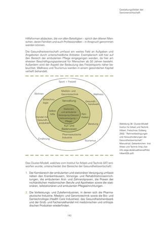 Gestaltungsfelder der
                                                                             Seniorenwirtschaft




Hilfeformen abdecken, die von allen Beteiligten – sprich den älteren Men-
schen, deren Familien und auch Professionellen – in Anspruch genommen
werden können.

Die Gesundheitswirtschaft umfasst ein weites Feld an Aufgaben und
Angeboten durch unterschiedliche Anbieter. Exemplarisch soll hier auf
den Bereich der ambulanten Pflege eingegangen werden, da hier am
ehesten Beschäftigungspotenzial für Menschen ab 50 Jahren besteht.
Außerdem wird der Aspekt der Bedeutung des Freizeitsports näher be-
leuchtet. Wellness und Tourismus werden in einem gesonderten Kapitel
vertieft behandelt.


                            Sport + Freizeit


                              Medizin- und
       Wohnen                 Gerontotechnik             Wellness

              Biotechno-
                               Verwaltung         Gesundh.-
              logie
                                                    handwerk
                                Stationäre
                   Selbst-   und ambulante
                    hilfe Versorgung (Gesund- Apo-
        Handel mit         heitsversorgung +  theken
         Gesundh.-               Pflege)
          produkten                                Beratung                  Abbildung 38: Cluster-Modell
                                Kur- und                                     Institut für Arbeit und Technik
                              Bäderwesen                                     Hilbert, Fretschner, Dülberg
                               Pharmazeutische                               2002: “Rahmenbedingungen
                               Industrie                                     und Herausforderungen der
          Ernährung
                                                 Tourismus                   Gesundheitswirtschaft“.
                                                                             Manuskript. Gelsenkirchen: Inst.
                                                                             Arbeit und Technik (http://iat-
                                                                             info.iatge.de/aktuell/veroeff/ds/
                                                                             hilbert02b.pdf)



Das Cluster-Modell, welches vom Institut für Arbeit und Technik (IAT) ent-
worfen wurde, unterscheidet drei Bereiche der Gesundheitswirtschaft:

1. Der Kernbereich der ambulanten und stationären Versorgung umfasst
   neben den Krankenhäusern, Vorsorge- und Rehabilitationseinrich-
   tungen, die ambulanten Arzt- und Zahnarztpraxen, die Praxen der
   nichtärztlichen medizinischen Berufe und Apotheken sowie die stati-
   onären, teilstationären und ambulanten Pflegeeinrichtungen.

2. Die Vorleistungs- und Zulieferindustrien, in denen sich die Pharma-
   zeutische Industrie, Medizin- und Gerontotechnik sowie die Bio- und
   Gentechnologie (Health Care Industries), das Gesundheitshandwerk
   und der Groß- und Facheinzelhandel mit medizinischen und orthopä-
   dischen Produkten wiederfinden.


                                    143
 