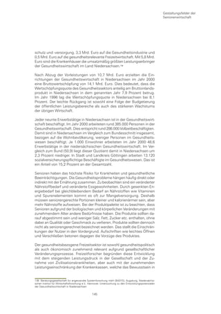 Gestaltungsfelder der
                                                                                                      Seniorenwirtschaft




schutz und -versorgung, 3,3 Mrd. Euro auf die Gesundheitsindustrie und
0,5 Mrd. Euro auf die gesundheitsrelevante Freizeitwirtschaft. Mit 5,8 Mrd.
Euro sind die Krankenhäuser die umsatzmäßig größten Leistungserbringer
der Gesundheitswirtschaft im Land Niedersachsen.

Nach Abzug der Vorleistungen von 10,7 Mrd. Euro erzielten die Ein-
richtungen der Gesundheitswirtschaft in Niedersachsen im Jahr 2000
eine Bruttowertschöpfung von 14,1 Mrd. Euro. Dies bedeutet, dass die
Wertschöpfungsquote des Gesundheitssektors anteilig am Bruttoinlands-
produkt in Niedersachsen in dem genannten Jahr 7,9 Prozent betrug.
Im Jahr 1996 lag die Wertschöpfungsquote in Niedersachsen bei 8,1
Prozent. Der leichte Rückgang ist sowohl eine Folge der Budgetierung
der öffentlichen Leistungsbereiche als auch des stärkeren Wachstums
der übrigen Wirtschaft.

Jeder neunte Erwerbstätige in Niedersachsen ist in der Gesundheitswirt-
schaft beschäftigt. Im Jahr 2000 arbeiteten rund 385.000 Personen in der
Gesundheitswirtschaft. Dies entspricht rund 286.000 Vollzeitbeschäftigten.
Damit sind in Niedersachsen im Vergleich zum Bundesschnitt insgesamt,
bezogen auf die Wohnbevölkerung, weniger Personen im Gesundheits-
wesen beschäftigt. Je 1.000 Einwohner arbeiteten im Jahr 2000 48,6
Erwerbstätige in der niedersächsischen Gesundheitswirtschaft. Im Ver-
gleich zum Bund (50,9) liegt dieser Quotient damit in Niedersachsen um
2,3 Prozent niedriger. In Stadt und Landkreis Göttingen arbeiten 13.120
sozialversicherungspflichtige Beschäftigte im Gesundheitswesen. Das ist
ein Anteil von 15,2 Prozent an der Gesamtzahl.

Senioren haben das höchste Risiko für Krankheiten und gesundheitliche
Beeinträchtigungen. Die Gesundheitsprobleme hängen häufig direkt oder
indirekt mit der Ernährung zusammen. Zu beobachten sind ein veränderter
Nährstoffbedarf und veränderte Essgewohnheiten. Durch gesenkten En-
ergiebedarf bei gleichbleibendem Bedarf an Nährstoffen wie Vitaminen
und Spurenelementen kommt es oft zur Mangelversorgung. Deshalb
müssen seniorengerechte Portionen kleiner und kalorienärmer sein, aber
mehr Nährstoffe aufweisen. Bei der Produktpalette ist zu beachten, dass
Senioren aufgrund der biologischen und körperlichen Veränderungen mit
zunehmendem Alter andere Bedürfnisse haben. Die Produkte sollten da-
rauf abgestimmt sein und weniger Salz, Fett, Zucker etc. enthalten, ohne
dabei an Qualität oder Geschmack zu verlieren. Produkte sollten dennoch
nicht als seniorengerechnet bezeichnet werden. Das stellt die Einschrän-
kungen der Nutzer in den Vordergrund. Aufschriften wie leichtes Öffnen
und Verschließen betonen dagegen die Vorzüge des Produktes.

Der gesundheitsbezogene Freizeitsektor ist sowohl gesundheitspolitisch
als auch ökonomisch zunehmend relevant aufgrund gesellschaftlicher
Veränderungsprozesse. Freizeitforscher begründen diese Entwicklung
mit dem steigenden Leistungsdruck in der Gesellschaft und der Zu-
nahme von Zivilisationskrankheiten, aber auch mit der zunehmenden
Leistungseinschränkung der Krankenkassen, welche das Bewusstsein in


136 Beratungsgesellschaft für angewandte Systemforschung mbH (BASYS), Augsburg, Niedersächsi-
schen Institut für Wirtschaftsforschung e.V., Hannover, Untersuchung zu den Entwicklungspotenzialen
der Gesundheitswirtschaft in Niedersachsen

                                               145
 