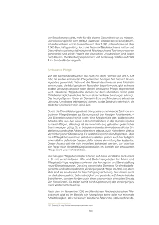 der Bevölkerung stärkt, mehr für die eigene Gesundheit tun zu müssen.
Dienstleistungen mit dem Attribut „Wellness“ erleben derzeit einen Boom.
In Niedersachsen sind in diesem Bereich über 2.300 Unternehmen mit über
7.000 Beschäftigten tätig. Auch das Potenzial Niedersachsens im Kur- und
Gesundheitstourismus ist bedeutend. Niedersachsens Tourismusregionen
generieren rund zwölf Prozent der deutschen Urlaubsreisen und liegen
nach Bayern, Mecklenburg-Vorpommern und Schleswig-Holstein auf Platz
4 im Bundesländervergleich.


Ambulante Pflege

Von der Gemeindeschwester, die noch mit dem Fahrrad von Ort zu Ort
fuhr, bis zu den ambulanten Pflegediensten heutiger Zeit hat sich Grund-
legendes gewandelt. Während die Gemeindeschwester eine Idealistin
sein musste, die häufig noch mit Naturalien bezahlt wurde, gibt es heute
exakte Leistungskataloge, nach denen ambulante Pflege abgerechnet
wird. Häusliche Pflegedienste können nur dann überleben, wenn jeder
Mitarbeiter täglich ein hohes Pensum abrechenbarer Leistungen erbringt.
Das heutige System fördert ein Denken in Euro und Minuten pro erbrachter
Leistung. Um dieses erbringen zu können, ist der Zeitdruck sehr hoch; oft
bleibt für spontane Hilfen keine Zeit.

Durch die Dienstleistungsfreiheit drängt eine zunehmende Zahl von am-
bulanten Pflegediensten aus Osteuropa auf den hiesigen Arbeitsmarkt.
Die Dienstleistungsfreiheit stellt eine Möglichkeit dar, ausländische
Arbeitskräfte aus den neuen EU-Beitrittsländern in der Bundesrepublik
zu beschäftigen, allerdings ist sie innerhalb eng gefasster gesetzlicher
Bestimmungen gültig: So ist beispielsweise das Anwerben und/oder Ein-
stellen ausländischer Arbeitskräfte nicht erlaubt, auch nicht deren direkte
Vermittlung oder Überlassung. Es besteht weiterhin die Möglichkeit, über
die ZAV legal BetreuerInnen selbst einzustellen, jedoch auch hier lediglich
innerhalb klar definierter Grenzen, dafür ist eine Vermittlung hier kostenlos.
Dieser Aspekt soll hier nicht vertiefend behandelt werden, darf aber bei
der Frage nach Beschäftigungspotenzialen im Bereich der ambulanten
Pflege nicht unerwähnt bleiben.

Die hiesigen Pflegedienstleister können auf diese verstärkte Konkurrenz
z. B. mit verschiedenen Hilfs- und Bedarfsangeboten für Ältere und
Pflegebedürftige reagieren sowie mit der Konzeption und Bereitstellung
neuer Dienstleistungen. Dies sind wesentliche Elemente für eine bedarfs-
gerechte und selbstbestimmte Versorgung und Pflege im Alter, vor allem
aber sind sie ein Aspekt der Beschäftigungssicherung. Sie fördern nicht
nur die Lebensqualität, Selbstständigkeit und persönliche Zufriedenheit der
Betroffenen, sondern fördern auch einen ökonomisch sinnvollen Einsatz
von Ressourcen. Sie tragen somit durch Optimierung der Versorgung zu
mehr Wirtschaftlichkeit bei.

Nach dem im November 2005 veröffentlichten Niedersächsischen Pfle-
gebericht gibt es im Bereich der Altenpflege keine oder nur minimale
Arbeitslosigkeit. Das Kuratorium Deutsche Altershilfe (KDA) rechnet da-

137 Siehe z.B. http://www.seniocare24.de/index.html

                                              146
 