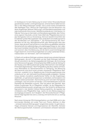 Gestaltungsfelder der
                                                                                 Seniorenwirtschaft




im Vordergrund. Es kann Betreuung mit einem hohen Personalschlüssel
gewährleistet werden und Angehörige bzw. ehrenamtliche Helfer können
aktiv in den Alltag einbezogen werden, was zu einer hohen Zufriedenheit
aller Beteiligten führt. Akteure der Organisation sind die Bewohner und
deren Angehörige, Betreuer, Wohnungs- und Dienstleistungsanbieter und/
oder Institutionen (Kommunen, Wohlfahrtsverbände etc.) und Vereine. Im
Falle der Trennung von Vermieter und Dienstleistungsanbieter, dem Führen
eines eigenen Haushalts und der freien Wahl des Pflegedienstes kommt
das Heimgesetz nicht zur Anwendung. Dennoch besteht hinsichtlich der
Einzelheiten großer Klärungsbedarf. Dies verdeutlicht eine Stellungsnahme
des Bundesrates zum Heimgesetz.0 „Die Nichtanwendung des Heim-
gesetzes auf die sog. Wohngemeinschaft oder Wohngruppe setzt also
voraus, dass die durch die Aufnahme in eine Wohnung gebildete natürliche
Gemeinschaft eine selbstständige und unabhängige Gruppe ist, die in allen
das Zusammenleben betreffenden Fragen eigenverantwortlich entscheidet
und autonom über ihre Betreuung und die damit zusammenhängenden
Fragen bestimmt. Eine Einflussmöglichkeit von außen stehenden Dritten,
insbesondere von Vermietern, darf nicht bestehen.“

In Stadt und Landkreis Göttingen existieren derzeit zwei ambulant betreute
Wohngruppen, die sich in Dransfeld und der Stadt Göttingen befinden.
Aktuell verwirklicht die Alzheimergesellschaft Göttingen die Einrichtung
einer Demenzwohngruppe. Anfang September 2006 wurde der Vertrag für
den Neubau einer 400 Quadratmeter großen Wohneinheit in der Göttinger
Innenstadt abgeschlossen. Nach Fertigstellung des Baus stehen acht bzw.
neun Wohnplätze für Demenzerkrankte zur Verfügung. Die Betreuung
der Bewohner wird durch einen privaten ambulanten Pflegedienst über-
nommen, zusätzlich ist zur Begleitung des Entwicklungsprozesses eine
vorläufig auf ein Jahr befristete Koordinationsstelle eingeplant. Darüber
hinaus werden monatliche verpflichtende Treffen mit den Angehörigen
stattfinden, um gemeinsame Supervision zu betreiben und Konzeption und
Abläufe weiterzuentwickeln. Die Einrichtung wird nicht dem Heimgesetz
unterliegen, was sich positiv auf die Bau- und Unterhaltskosten sowie die
Flexibilität der Beteiligten auswirkt. Dies hat jedoch den Nachteil, dass
höhere Zuzahlungen als im Pflegeheim anfallen, da die Pflegesätze für
ambulante Betreuung sehr viel geringer sind. Der Vorteil für die Bewohner
liegt jedoch in der deutlich höheren Betreuungsdichte, die tagsüber bei
mindestens zwei Pflegekräften liegt, nachts ist eine Betreuungsperson
durchgängig anwesend. Zum Vergleich: Der Personalschlüssel in Pflege-
heimen liegt tagsüber bei zwei zu zwanzig und nachts bei eins zu sechzig
Personen.

Nach einem Antrag der CDU-Kreistagsfraktion vom April 2006 wird in den
kommenden Monaten ein runder Tisch zum Thema „Wohnen im Alter
– ambulant betreute Wohngruppen“ eingerichtet werden. Es geht darum,
Träger ambulanter Dienste und Organisationen der Altenhilfe, Vertreter
der Wohnungswirtschaft, Investoren und Initiatoren ambulant betreuter




140 Fachstelle Wohnberatung 2006
141 Bundesdrucksache: 730/00; Stellungnahme der Bundesregierung zum Heimgesetz

                                           149
 
