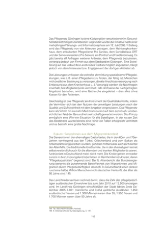 Das Pflegenetz Göttingen ist eine Kooperation verschiedener im Gesund-
heitsbereich tätiger Dienstleister. Gegründet wurde die Initiative nach einer
mehrjährigen Planungs- und Informationsphase am 12. Juli 2006. Bislang
wird das Pflegenetz von vier Akteuren getragen, dem Hainbergkranken-
haus, dem ambulanten Pflegedienst Pro Sanitas, dem Sanitätshaus ORT
und der Seniorenresidenz Pro Seniore am Posthof und Friedländerweg. Es
gibt bereits elf Anfragen weiterer Anbieter, dem Pflegenetz beizutreten,
vorrangig jedoch von Firmen aus dem Stadtgebiet Göttingen. Eine Erwei-
terung auf das Gebiet des Landkreises wird als möglich angesehen, hängt
jedoch von dem Interesse bzw. Engagement der dortigen Anbieter ab.

Die Leistungen umfassen die zeitnahe Vermittlung spezialisierter Pflegelei-
stungen, wie z. B. einen Pflegedienst zu finden, der fähig ist, Menschen
mit künstlicher Beatmung zu versorgen, direkte Anschlussversorgung nach
Entlassung aus dem Krankenhaus u. ä. Vorrangig werden die Nachfragen
innerhalb des Mitgliederpools vermittelt, falls dort keine der nachgefragten
Angebote bestehen, wird eine Recherche eingeleitet – dies alles ohne
Kosten für den Patienten.

Gleichzeitig ist das Pflegenetz ein Instrument der Qualitätskontrolle, indem
die Vermittler sich bei den Nutzern der jeweiligen Leistungen nach der
Qualität und Zufriedenheit mit dem Angebot vergewissern. Das Pflegenetz
kann als Schritt hin zu mehr Markttransparenz auf dem sonst sehr unüber-
sichtlichen Feld der Gesundheitswirtschaft gewertet werden. Das Prinzip
ermöglicht eine Win-win-Situation für alle Beteiligten. In der kurzen Zeit
des Bestehens wurde bereits eine reihe von Fällen erfolgreich vermittelt
und es besteht eine große Nachfrage.


     Exkurs: SeniorInnen aus dem Migrantenkontext
Die Generationen der ehemaligen Gastarbeiter, die in den 60er- und 70er-
Jahren vorwiegend aus der Türkei, Griechenland und vom Balkan als
Arbeitskräfte angeworben wurden, gehören mittlerweile auch zur Klientel
der Altenhilfe. Die traditionelle Großfamilie, die in der ehemaligen Heimat
selbstverständlich auch für die alternden und kranken Mitglieder da waren,
funktioniert in Deutschland meist nicht mehr. Die Kinder gehen entweder
zurück in das Ursprungsland oder leben in Kleinfamilienstrukturen, deren
“Pflegekapazitäten“ begrenzt sind. Der 5. Altenbericht der Bundesregie-
rung benennt die zunehmende Betroffenheit von Migrantinnen und Mi-
granten durch Pflegebedürftigkeit deutlich. In Deutschland leben derzeit
rund eine halbe Million Menschen nicht-deutscher Herkunft, die älter als
80 Jahre sind.145

Das Land Niedersachsen rechnet damit, dass die Zahl der pflegebedürf-
tigen ausländischen Einwohner bis zum Jahr 2010 auf 12.500 ansteigen
wird. Im Landkreis Göttingen einschließlich der Stadt lebten Ende De-
zember 2005 8.801 männliche und 9.454 weibliche Ausländer. 1.450
ausländische Frauen und 1.300 Männer waren über 55, 1.950 Frauen und
1.700 Männer waren über 50 Jahre alt.



144 Tel. 0551/4979100 (24-h-Hotline)
145 5. Altenbericht der Bundesregierung, S. 141

                                                  152
 