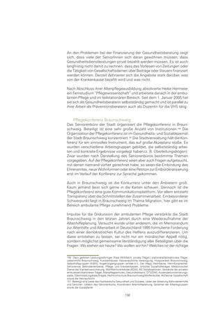 An den Problemen bei der Finanzierung der Gesundheitsberatung zeigt
sich, dass viele der SeniorInnen sich daran gewöhnen müssen, dass
Gesundheitsdienstleistungen privat bezahlt werden müssen. Es ist auch
langfristig nicht damit zu rechnen, dass das Vorlesen von Zeitungen oder
die Tätigkeit von Gesellschaftsdamen über Beiträge oder Steuern finanziert
werden können. Derzeit definieren sich die Angebote stark darüber, was
von der Krankenkasse bezahlt wird und was nicht.

Nach Abschluss ihrer Altenpflegeausbildung absolvierte Heike Hermeier
ein Fernstudium “Pflegewissenschaft“ und arbeitete danach in der ambu-
lanten Pflege und im teilstationären Bereich. Seit dem 1. Januar 2005 hat
sie sich als Gesundheitsberaterin selbstständig gemacht und ist parallel zu
ihrer Arbeit als Präventionsberaterin auch als Dozentin für die VHS tätig.


     Pflegekonferenz Braunschweig
Das Seniorenbüro der Stadt organisiert die Pflegekonferenz in Braun-
schweig. Beteiligt ist eine sehr große Anzahl von Institutionen.0 Die
Organisation der Pflegekonferenz ist im Gesundheits- und Sozialdezernat
der Stadt Braunschweig konzentriert. Die Stadtverwaltung hält die Kon-
ferenz für ein sinnvolles Instrument, das auf große Akzeptanz stoße. Es
wurden verschiedene Arbeitsgruppen gebildet, die selbstständig arbei-
ten und konkrete Ergebnisse vorgelegt haben (z. B. Überleitungsbogen).
Zwar wurden nach Darstellung des Seniorenbüros bestimmte Themen
vorgegeben. Auf der Pflegekonferenz seien aber auch Fragen aufgetaucht,
mit denen niemand vorher gerechnet habe, so seien die Einbindung des
Ehrenamtes, neue Wohnformen oder eine Petition zur Entbürokratisierung
erst im Verlauf der Konferenz zur Sprache gekommen.

Auch in Braunschweig ist die Konkurrenz unter den Anbietern groß.
Kaum jemand lässt sich gerne in die Karten schauen. Dennoch ist die
Pflegekonferenz eine gute Kommunikationsplattform. Vor allem entsteht
Transparenz über die Schnittstellen der Zusammenarbeit. Ein besonderer
Schwerpunkt liegt in Braunschweig im Thema Migration; hier gibt es im
Bereich ambulante Pflege zunehmend Probleme.

Impulse für die Diskussion der ambulanten Pflege verstärkte die Stadt
Braunschweig in den letzten Jahren durch eine Wiederaufnahme der
Altenhilfeplanung. Versucht wurde unter anderem, die im Memorandum
zur Altenhilfe und Altenarbeit in Deutschland 1995 formulierte Forderung
nach einer demokratischen Kultur des Helfens auszudifferenzieren. Um
diese entstehen zu lassen, sei nicht nur ein moralischer Appell nötig,
sondern möglichst gemeinsame Verständigung aller Beteiligten über die
Fragen: Wo stehen wir heute? Wo wollen wir hin? Welches ist der richtige


150 Dazu gehören Leistungserbringer (freie Wohlfahrt, private Träger), stationäre/teilstationäre Träger,
Lebenshilfe Braunschweig, Krankenhäuser, Kassenärztliche Vereinigung, Hospizarbeit Braunschweig,
Selbsthilfegruppen (KIBIS), Angehörigengruppen (ambet e.V., Der Weg), Heimbeirat, Heimfürsprecher,
Seniorenrat, Behindertenbeirat, Pflege- und Krankenkassen, örtlicher Sozialhilfeträger, Medizinischer
Dienst der Krankenversicherung, Wohlfahrtsverbände (AGW), AG Sozialstationen, Verbände der privaten
ambulanten/stationären Träger, Altenpflegeschulen, Gesundheitsamt, ÖTV/DAG, Ausländerkoordinierungs-
stelle, Gleichstellungsbeauftragte, Fachhochschule Braunschweig/Wolfenbüttel, Alzheimer Gesellschaft
sowie die Heimaufsicht.
151 Beteiligt sind Leiter des Fachbereichs Gesundheit und Soziales, Leiter der Abteilung Behindertenhilfe
und Senioren, Leiterin des Seniorenbüros, Koordinator Altenhilfeplanung, Sprecher der Arbeitsgruppen
sowie die Sozialplaner.

                                                  156
 