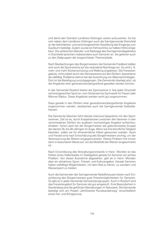 und damit den Standort Landkreis Göttingen weiter aufzuwerten. So hat
sich neben dem Landkreis Göttingen auch die Samtgemeinde Dransfeld
an der behinderten- und seniorengerechten Gestaltung des Eingangs zum
Gaußturm beteiligt. Zudem wurde ein Fahrstuhl bis zur halben Höhe einge-
baut. Die zahlreichen Wander- und Radwege des Samtgemeindegebietes
in Dransfeld sprechen insbesondere auch Senioren an. Sie gehören auch
zu den Zielgruppen der eingerichteten Themenpfade.

Nach Beobachtungen des Bürgermeisters der Gemeinde Friedland stellen
sich auch die Sportvereine auf die veränderte Nachfrage ein. So wird z. B.
mehr und mehr Rückenschulung und Walking angeboten. Die Freizeitan-
gebote, nicht zuletzt durch die Heimatvereine auf den Dörfern, bewertet er
als vielfältig. Probleme sieht er bei der Ausrichtung von Altennachmittagen:
Dort ist die Beteiligung zurückgegangen. Die Gemeinde überlegt jetzt, ob
die Angebote eher generationenübergreifend gestaltet werden können.

In der Gemeinde Rosdorf bieten die Sportvereine in fast jeder Ortschaft
seniorengerechten Sport an, vom Sitztanzen bis Gymnastik für Frauen oder
Männer 50plus. Diese Angebote werden recht gut angenommen.

Dass gerade in den Dörfern eher generationenübergreifende Angebote
angenommen werden, beobachtet auch die Samtgemeinde Giebolde-
hausen.

Die Gemeinde Gleichen führt derzeit intensive Gespräche mit den Sport-
vereinen. Ziel ist es, durch Kooperationen zwischen den Vereinen in den
verschiedenen Dörfern ein qualitativ hochwertiges Angebot aufrechtzu-
erhalten. Schon jetzt hat der Bürgermeister die geburtenstarke Gruppe
der derzeit 35- bis 40-Jährigen im Auge. Wenn sie ihre berufliche Tätigkeit
beenden, sollen sie für ehrenamtliche Arbeit gewonnen werden. Sport
und Freizeit sind nach Einschätzung des Bürgermeisters wichtig, um der
Vereinsamung der Älteren entgegenzutreten. Dieses Problem tritt immer
dann in besonderer Weise auf, wo die Mobilität der Älteren eingeschränkt
ist.

Nach Einschätzung des Verwaltungsvorstands in Hann. Münden ist das
Fehlen eines Hallenbades im Stadtgebiet gerade für Senioren ein echtes
Problem. Von dieser Ausnahme abgesehen, gibt es in Hann. Münden
aber ein attraktives Sport-, Freizeit- und Kulturangebot. Gerade Senioren
haben vielfältige Möglichkeiten, mit dem Rad zu fahren, zu wandern und
Wassersport zu treiben.

Auch die Gemeinden der Samtgemeinde Radolfshausen bieten nach Ein-
schätzung des Bürgermeisters gute Freizeitmöglichkeiten für Senioren.
So gibt es in jeder Gemeinde Seniorentanzgruppen. Auch in Rosdorf wird
das Freizeitangebot für Senioren als gut eingestuft. Eine Besonderheit in
Staufenberg sind die geführten Wanderungen im Naturpark. Die Gemeinde
beteiligt sich am Projekt „Zertifizierter Rundwanderweg“ einschließlich
eines Hol- und Bringservice.




                                    158
 