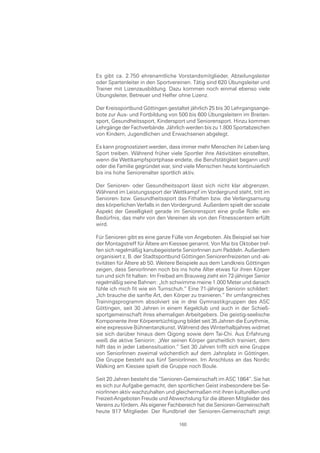 Es gibt ca. 2.750 ehrenamtliche Vorstandsmitglieder, Abteilungsleiter
oder Spartenleiter in den Sportvereinen. Tätig sind 620 Übungsleiter und
Trainer mit Lizenzausbildung. Dazu kommen noch einmal ebenso viele
Übungsleiter, Betreuer und Helfer ohne Lizenz.

Der Kreissportbund Göttingen gestaltet jährlich 25 bis 30 Lehrgangsange-
bote zur Aus- und Fortbildung von 500 bis 600 Übungsleitern im Breiten-
sport, Gesundheitssport, Kindersport und Seniorensport. Hinzu kommen
Lehrgänge der Fachverbände. Jährlich werden bis zu 1.800 Sportabzeichen
von Kindern, Jugendlichen und Erwachsenen abgelegt.

Es kann prognostiziert werden, dass immer mehr Menschen ihr Leben lang
Sport treiben. Während früher viele Sportler ihre Aktivitäten einstellten,
wenn die Wettkampfsportphase endete, die Berufstätigkeit begann und/
oder die Familie gegründet war, sind viele Menschen heute kontinuierlich
bis ins hohe Seniorenalter sportlich aktiv.

Der Senioren- oder Gesundheitssport lässt sich nicht klar abgrenzen.
Während im Leistungssport der Wettkampf im Vordergrund steht, tritt im
Senioren- bzw. Gesundheitssport das Fithalten bzw. die Verlangsamung
des körperlichen Verfalls in den Vordergrund. Außerdem spielt der soziale
Aspekt der Geselligkeit gerade im Seniorensport eine große Rolle: ein
Bedürfnis, das mehr von den Vereinen als von den Fitnesscentern erfüllt
wird.

Für Senioren gibt es eine ganze Fülle von Angeboten. Als Beispiel sei hier
der Montagstreff für Ältere am Kiessee genannt. Von Mai bis Oktober tref-
fen sich regelmäßig kanubegeisterte SeniorInnen zum Paddeln. Außerdem
organisiert z. B. der Stadtsportbund Göttingen Seniorenfreizeiten und -ak-
tivitäten für Ältere ab 50. Weitere Beispiele aus dem Landkreis Göttingen
zeigen, dass SeniorInnen noch bis ins hohe Alter etwas für ihren Körper
tun und sich fit halten: Im Freibad am Brauweg zieht ein 72-jähriger Senior
regelmäßig seine Bahnen: „Ich schwimme meine 1.000 Meter und danach
fühle ich mich fit wie ein Turnschuh.“ Eine 71-jährige Seniorin schildert:
„Ich brauche die sanfte Art, den Körper zu trainieren.“ Ihr umfangreiches
Trainingsprogramm absolviert sie in drei Gymnastikgruppen des ASC
Göttingen, seit 30 Jahren in einem Kegelclub und auch in der Schieß-
sportgemeinschaft ihres ehemaligen Arbeitgebers. Die geistig-seelische
Komponente ihrer Körperertüchtigung bildet seit 35 Jahren die Eurythmie,
eine expressive Bühnentanzkunst. Während des Winterhalbjahres widmet
sie sich darüber hinaus dem Qigong sowie dem Tai-Chi. Aus Erfahrung
weiß die aktive Seniorin: „Wer seinen Körper ganzheitlich trainiert, dem
hilft das in jeder Lebenssituation.“ Seit 30 Jahren trifft sich eine Gruppe
von SeniorInnen zweimal wöchentlich auf dem Jahnplatz in Göttingen.
Die Gruppe besteht aus fünf SeniorInnen. Im Anschluss an das Nordic
Walking am Kiessee spielt die Gruppe noch Boule.

Seit 20 Jahren besteht die “Senioren-Gemeinschaft im ASC 1864“. Sie hat
es sich zur Aufgabe gemacht, den sportlichen Geist insbesondere bei Se-
niorInnen aktiv wachzuhalten und gleichermaßen mit ihren kulturellen und
Freizeit-Angeboten Freude und Abwechslung für die älteren Mitglieder des
Vereins zu fördern. Als eigener Fachbereich hat die Senioren-Gemeinschaft
heute 917 Mitglieder. Der Rundbrief der Senioren-Gemeinschaft zeigt

                                   160
 