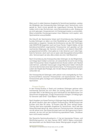 Wenn auch in vielen Vereinen Angebote für SeniorInnen bestehen, werben
die Mitglieder des Kreissportbundes Göttingen doch SeniorInnen nicht
gezielt an. Noch immer genießt der Jugendsport Vorrang. Die Vereine
wollen nicht in den Ruf kommen, reine Seniorenclubs zu sein. Bislang ist
es nicht gelungen, Kooperationen mit Krankengymnasten zu entwickeln.
Meist empfehlen Krankengymnasten ihren Patienten nicht explizit, sich
Sportvereinen anzuschließen.

Die Zukunft der Sportvereine hängt nach Einschätzung des Stadtsport-
bundes Göttingen vor allem von ihrer Flexibilität ab, auf neue Nachfrage-
potenziale zu reagieren. Gerade die Großvereine wie der ASC Göttingen
oder WASPO 08 reagierten rasch auf neue Trends. Fraglich bleibe, ob die
betriebswirtschaftlich organisierten Fitnesscenter sich gezielter auf die
wachsende Zielgruppe der Senioren einrichten und dadurch Beschäfti-
gungspotenzial schaffen. Zwar gebe es in den Vereinen auch viele Ange-
bote für Senioren, doch nach wie vor seien viele Übungsleiter ehrenamtlich
aktiv. Seniorensport sei also alles andere als eine “Job-Maschine“.

Nach Einschätzung des Kreissportbundes Göttingen ist die Möglichkeit,
vormittags Sport treiben zu können, ein wesentlicher Grund für den Erfolg
vieler Fitnesscenter. Deren Angebote können Nutzer zeitlich sehr flexibel
wahrnehmen, außerdem bevorzugen einige Menschen lieber individuell
und ohne den Kontext eines Sportvereins Sport. Für Fitnesscenter spreche
zudem der Aspekt des Prestiges, der mit dem Besuch dieser Einrichtungen
verbunden sei.

Der Kreissportbund Göttingen sieht jedoch nicht zwangsläufig ein Kon-
kurrenzverhältnis zwischen Fitnesscenter und Sportvereinen. Wer ins
Fitnesscenter gehe, kündige nicht unbedingt die Mitgliedschaft in seinem
Sportverein.


     Fitness-Studios
In den Fitness-Studios in Stadt und Landkreis Göttingen gehören aktiv
trainierende Senioren bis zum Alter von achtzig Jahren und mehr zum
normalen Bild. In der Betreuung wird individuell auf die Bedürfnisse von
SeniorInnen eingegangen. Einige Fitnesscenter erwägen, Ermäßigungen
für Senioren oder einen “Club 60plus“ einzuführen.

Nach Angaben von Kieser-Training in Göttingen liegt der Altersdurchschnitt
46 Jahren deutlich über dem anderer Fitnessstudios.156 60 Prozent der
Kunden sind über 50 Jahre, 18 Prozent über 66. Zwar verfügt Kieser-
Training über keine speziellen Angebote für SeniorInnen, doch zielt das
Gesamtkonzept darauf ab, dass Leute zum Training kommen, die jenseits
von 40 Jahren sind. Das Kieser-Konzept sieht sich als Ergänzung zu Sport-
vereinen, da man sich auf das Krafttraining spezialisiert habe: „Ausdauer
kann nicht ersetzt werden“.

Der Deutsche Sportstudioverband e. V. hat ein lizenziertes Fitness- und
Wohlfühlprogramm mit dem Namen BEST AGE® 50plus entwickelt,
das besonders auf die Bedürfnisse dieser Altersgruppen eingeht. Wich-

156 Gespräch mit Geschäftsführer Roman Idzik am 30. Juni 2006

                                             162
 