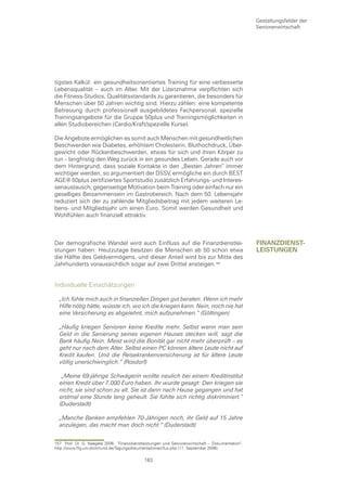 Gestaltungsfelder der
                                                                                                  Seniorenwirtschaft




tigstes Kalkül: ein gesundheitsorientiertes Training für eine verbesserte
Lebensqualität – auch im Alter. Mit der Lizenznahme verpflichten sich
die Fitness-Studios, Qualitätsstandards zu garantieren, die besonders für
Menschen über 50 Jahren wichtig sind. Hierzu zählen: eine kompetente
Betreuung durch professionell ausgebildetes Fachpersonal, spezielle
Trainingsangebote für die Gruppe 50plus und Trainingsmöglichkeiten in
allen Studiobereichen (Cardio/Kraft/spezielle Kurse).

Die Angebote ermöglichen es somit auch Menschen mit gesundheitlichen
Beschwerden wie Diabetes, erhöhtem Cholesterin, Bluthochdruck, Über-
gewicht oder Rückenbeschwerden, etwas für sich und ihren Körper zu
tun – langfristig den Weg zurück in ein gesundes Leben. Gerade auch vor
dem Hintergrund, dass soziale Kontakte in den „Besten Jahren“ immer
wichtiger werden, so argumentiert der DSSV, ermögliche ein durch BEST
AGE® 50plus zertifiziertes Sportstudio zusätzlich Erfahrungs- und Interes-
senaustausch, gegenseitige Motivation beim Training oder einfach nur ein
geselliges Beisammensein im Gastrobereich. Nach dem 50. Lebensjahr
reduziert sich der zu zahlende Mitgliedsbeitrag mit jedem weiteren Le-
bens- und Mitgliedsjahr um einen Euro. Somit werden Gesundheit und
Wohlfühlen auch finanziell attraktiv.



Der demografische Wandel wird auch Einfluss auf die Finanzdienstlei-                              fInanzDIenst-
stungen haben: Heutzutage besitzen die Menschen ab 50 schon etwa                                  leIstungen
die Hälfte des Geldvermögens, und dieser Anteil wird bis zur Mitte des
Jahrhunderts voraussichtlich sogar auf zwei Drittel ansteigen.


Individuelle Einschätzungen

  „Ich fühle mich auch in finanziellen Dingen gut beraten. Wenn ich mehr
  Hilfe nötig hätte, wüsste ich, wo ich die kriegen kann. Nein, noch nie hat
  eine Versicherung es abgelehnt, mich aufzunehmen.“ (Göttingen)

  „Häufig kriegen Senioren keine Kredite mehr. Selbst wenn man sein
  Geld in die Sanierung seines eigenen Hauses stecken will, sagt die
  Bank häufig Nein. Meist wird die Bonität gar nicht mehr überprüft – es
  geht nur nach dem Alter. Selbst einen PC können ältere Leute nicht auf
  Kredit kaufen. Und die Reisekrankenversicherung ist für ältere Leute
  völlig unerschwinglich.“ (Rosdorf)

   „Meine 69-jährige Schwägerin wollte neulich bei einem Kreditinstitut
  einen Kredit über 7.000 Euro haben. Ihr wurde gesagt: Den kriegen sie
  nicht, sie sind schon zu alt. Sie ist dann nach Hause gegangen und hat
  erstmal eine Stunde lang geheult. Sie fühlte sich richtig diskriminiert.“
  (Duderstadt)

  „Manche Banken empfehlen 70-Jährigen noch, ihr Geld auf 15 Jahre
  anzulegen, das macht man doch nicht.“ (Duderstadt)


157 Prof. Dr. G. Naegele 2006: “Finanzdienstleistungen und Seniorenwirtschaft – Dokumentation“.
http://www.ffg.uni-dortmund.de/Tagungsdokumentationen/fus.php (11. September 2006)

                                             163
 