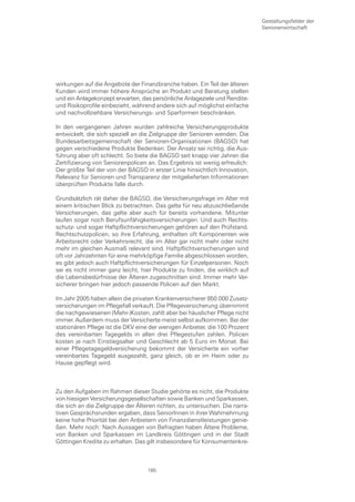 Gestaltungsfelder der
                                                                             Seniorenwirtschaft




wirkungen auf die Angebote der Finanzbranche haben. Ein Teil der älteren
Kunden wird immer höhere Ansprüche an Produkt und Beratung stellen
und ein Anlagekonzept erwarten, das persönliche Anlageziele und Rendite-
und Risikoprofile einbezieht, während andere sich auf möglichst einfache
und nachvollziehbare Versicherungs- und Sparformen beschränken.

In den vergangenen Jahren wurden zahlreiche Versicherungsprodukte
entwickelt, die sich speziell an die Zielgruppe der Senioren wenden. Die
Bundesarbeitsgemeinschaft der Senioren-Organisationen (BAGSO) hat
gegen verschiedene Produkte Bedenken. Der Ansatz sei richtig, die Aus-
führung aber oft schlecht. So biete die BAGSO seit knapp vier Jahren die
Zertifizierung von Seniorenpolicen an. Das Ergebnis ist wenig erfreulich:
Der größte Teil der von der BAGSO in erster Linie hinsichtlich Innovation,
Relevanz für Senioren und Transparenz der mitgelieferten Informationen
überprüften Produkte falle durch.

Grundsätzlich rät daher die BAGSO, die Versicherungsfrage im Alter mit
einem kritischen Blick zu betrachten. Das gelte für neu abzuschließende
Versicherungen, das gelte aber auch für bereits vorhandene. Mitunter
laufen sogar noch Berufsunfähigkeitsversicherungen. Und auch Rechts-
schutz- und sogar Haftpflichtversicherungen gehören auf den Prüfstand.
Rechtschutzpolicen, so ihre Erfahrung, enthalten oft Komponenten wie
Arbeitsrecht oder Verkehrsrecht, die im Alter gar nicht mehr oder nicht
mehr im gleichen Ausmaß relevant sind. Haftpflichtversicherungen sind
oft vor Jahrzehnten für eine mehrköpfige Familie abgeschlossen worden,
es gibt jedoch auch Haftpflichtversicherungen für Einzelpersonen. Noch
sei es nicht immer ganz leicht, hier Produkte zu finden, die wirklich auf
die Lebensbedürfnisse der Älteren zugeschnitten sind. Immer mehr Ver-
sicherer bringen hier jedoch passende Policen auf den Markt.

Im Jahr 2005 haben allein die privaten Krankenversicherer 850.000 Zusatz-
versicherungen im Pflegefall verkauft. Die Pflegeversicherung übernimmt
die nachgewiesenen (Mehr-)Kosten, zahlt aber bei häuslicher Pflege nicht
immer. Außerdem muss der Versicherte meist selbst aufkommen. Bei der
stationären Pflege ist die DKV eine der wenigen Anbieter, die 100 Prozent
des vereinbarten Tagegelds in allen drei Pflegestufen zahlen. Policen
kosten je nach Einstiegsalter und Geschlecht ab 5 Euro im Monat. Bei
einer Pflegetagegeldversicherung bekommt der Versicherte ein vorher
vereinbartes Tagegeld ausgezahlt, ganz gleich, ob er im Heim oder zu
Hause gepflegt wird.



Zu den Aufgaben im Rahmen dieser Studie gehörte es nicht, die Produkte
von hiesigen Versicherungsgesellschaften sowie Banken und Sparkassen,
die sich an die Zielgruppe der Älteren richten, zu untersuchen. Die narra-
tiven Gesprächsrunden ergaben, dass SeniorInnen in ihrer Wahrnehmung
keine hohe Priorität bei den Anbietern von Finanzdienstleistungen genie-
ßen. Mehr noch: Nach Aussagen von Befragten haben Ältere Probleme,
von Banken und Sparkassen im Landkreis Göttingen und in der Stadt
Göttingen Kredite zu erhalten. Das gilt insbesondere für Konsumentenkre-



                                   165
 