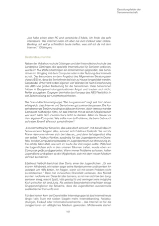 Gestaltungsfelder der
                                                                               Seniorenwirtschaft




 „Ich habe einen alten PC und verschicke E-Mails, ich finde das sehr
 interessant. Das Internet nutze ich aber nie zum Einkauf oder Online-
 Banking. Ich will ja schließlich Leute treffen, was soll ich da mit dem
 Internet.“ (Göttingen)


Bestandsaufnahme

Neben der Volkshochschule Göttingen und der Kreisvolkshochschule des
Landkreise Göttingen, die spezielle Internetkurse für Senioren anbieten,
wurde im Mai 2005 in Göttingen ein Unternehmen gegründet, das Senio-
rInnen im Umgang mit dem Computer oder in der Nutzung des Internets
schult. Das besondere an dem Angebot des Allgemeinen Beratungsser-
vices (ABS) ist, dass die SeniorInnen bei sich zu Hause fortgebildet werden.
Gerade der Unterricht in den eigenen vier Wänden ist nach Einschätzung
des ABS von großer Bedeutung für die SeniorInnen. Viele SeniorInnen
hätten in Gruppenschulungssituationen Angst und trauten sich nicht,
Fehler zuzugeben. Dagegen beinhalte das Konzept des ABS Flexibilität in
der Zeiteinteilung der Unterrichtseinheiten.

Die Dransfelder Internetgruppe “Die Jungsenioren“ zeigt seit fünf Jahren
erfolgreich, dass Internet und SeniorInnen gut zueinander passen. Die Kur-
se haben erste Berührungsängste abbauen können, doch vertraut war der
Computer noch lange nicht. An das Internet mit all seinen Möglichkeiten
war auch nach dem zweiten Kurs nicht zu denken. Allein zu Hause vor
dem eigenen Computer: Wie sollte man da Probleme, die beim Gebrauch
auftraten, lösen? Wie sich zurechtfinden?

„Ein Internetcafé für Senioren, das wäre doch sinnvoll“, mit dieser Idee im
Seniorenbeirat begann alles, erinnert sich Edeltraut Freiboth. Sie und ihr
Mann Hermann nahmen sich der Idee an, „und dann lief eigentlich alles
von selbst.“ Rochus Winkler, zuständig für das Jugendzentrum in Drans-
feld, bot die Computerarbeitsplätze im Jugendzentrum zur Mitnutzung an.
Ein echter Glücksfall, wie sich im Laufe der Zeit zeigen sollte: Während
die Jugendlichen sich in den unteren Räumen trafen, wurde oben am
Computer geübt und gearbeitet. Wann immer Probleme auftraten, halfen
Jugendliche und gaben so die Möglichkeit, sich mit dem neuen Medium
vertraut zu machen.

Edeltraut Freiboth berichtet über Dario, einer der Jugendlichen: „Er war
extrem hilfsbereit, wir hatten sogar seine Handynummer und konnten ihn
jederzeit um Hilfe bitten, ihn fragen, wenn wir mit einem Problem nicht
zurechtkamen.“ Dario hat inzwischen Dransfeld verlassen, das Modell
existiert nach wie vor. Diese Art des Lernens, so ist man sich bei den Jung-
senioren einig, macht Spaß, hält geistig fit und verringert eine mögliche
Kluft zwischen Alt und Jung. Als weitere Besonderheit empfinden einige
Gruppenmitglieder die Tatsache, dass die Jugendlichen ausnahmslos
ausländischer Herkunft sind.

Für den harten Kern der Dransfelder Internetgruppe ist das Internet heute
längst kein Buch mit sieben Siegeln mehr. Internetbanking, Reisebu-
chungen, Einkauf oder Informationsrecherche – das Internet ist für die
Jungsenioren ein alltägliches Medium geworden. Mittlerweile stehen

                                    167
 