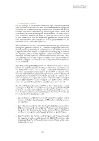 Gestaltungsfelder der
                                                                                  Seniorenwirtschaft




    Barrierefreies Internet
Seit Juli 2006 gilt in Deutschland die Verordnung zur Schaffung barriere-
freier Informationstechnik nach dem Behindertengleichstellungsgesetz.
Behörden der Bundesverwaltung müssen beim Einrichten neuer We-
bauftritte oder deren Überarbeitung Vorkehrungen treffen, damit auch
Behinderte das Informationsangebot nutzen können. Ein Webauftritt ist
dann barrierefrei, wenn er von jedem Nutzer in der für ihn üblichen Wei-
se, also zum Beispiel auch mit Hilfsmitteln, gelesen und benutzt werden
kann. Barrierefreiheit geht weit über die reine Zugänglichkeit hinaus, sie
umfasst auch die Gebrauchstauglichkeit.

Die Barrierefreiheit soll auch SeniorInnen den Internetzugang erleichtern.
Bislang verfügt keine Gemeinde im Landkreis Göttingen über eine solche
Internetgestaltung. Die meisten Verantwortlichen der Kommunalverwal-
tungen erfuhren von diesem Konzept durch die Befragung im Rahmen
des Projektes „50plus – Erfahrung zählt!“. Das lokale Bündnis für Familie
in Rosdorf erstellt zurzeit einen barrierefreien Internetauftritt unter http://
www.lebendigesrosdorf.de. Vergleichbare Planungen gibt es nicht nur in
der Stadt Göttingen, sondern auch in den Samtgemeinden Radolfshausen
und in Dransfeld.

Die Gebrauchstauglichkeit beschreibt, wie Informationen gelesen werden
können. Das bedeutet, dass der Benutzer die Information wahrnehmen und
den Webauftritt bedienen können muss. So lassen sich blinde Menschen
z. B. Texte elektronisch vorlesen oder in Brailleschrift übersetzen. Wenn
dann Bilder ohne alternative Beschreibung vorliegen, kommen diese durch
die Fülle von Informationen nicht hindurch. Schon durch Farbenblindheit
kann das Lesen durch unglücklich gewählte Farbkontraste fast unmöglich
werden. Ebenfalls schwierig bis unmöglich kann die Navigation auf Web-
sites sein, wenn der Benutzer keine Maus benutzen kann oder will.

Das World Wide Web Consortium (W3C) ist die höchste Instanz für Ent-
wicklungen im Web. Als Teil ihrer Bemühungen, Zugänglichkeit im WWW
zu fördern, hat das Konsortium bestimmte Regeln aufgestellt. Anhand von
neun Punkten werden die wichtigsten Aspekte der Barrierefreiheit in der
Informationstechnik deutlich gemacht:

1. Da sich Grafiken und Bilder nur visuell wahrnehmen lassen, sind al-
   ternative Texte bzw. Sprachausgabe für Menschen mit Sehproblemen
   unverzichtbar.

2. Dem Informationsanbieter ist in der Regel nicht bekannt, mit welchen
   Bildschirmfarben und -auflösungen der Nutzer arbeitet. Eine Entschei-
   dung über die Darstellung der Inhalte soll dem Nutzer überlassen
   werden, um eine größtmögliche Zugänglichkeit zu gewährleisten.

3. Das Verständnis der Funktion und Navigation ist Voraussetzung für
   die Nutzung eines Informationsangebots. Objektinformationen oder
   eingesetzte Begriffe für Navigationselemente (im Web: Links) sollen
   selbsterklärend sein.




                                     169
 