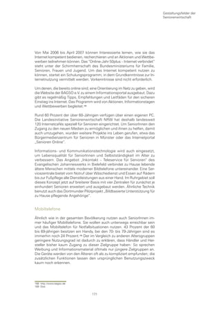 Gestaltungsfelder der
                                                                              Seniorenwirtschaft




Von Mai 2006 bis April 2007 können Interessierte lernen, wie sie das
Internet kompetent bedienen, recherchieren und an Aktionen und Wettbe-
werben teilnehmen können. Das “Online-Jahr 50plus – Internet verbindet“
steht unter der Schirmherrschaft des Bundesministeriums für Familie,
Senioren, Frauen und Jugend. Um das Internet kompetent nutzen zu
können, startet ein Schulungsprogramm, in dem Grundkenntnisse zur In-
ternetnutzung vermittelt werden. Vorkenntnisse sind nicht erforderlich.

Um denen, die bereits online sind, eine Orientierung im Netz zu geben, wird
die Website der BAGSO e.V. zu einem Informationsportal ausgebaut. Dazu
gibt es regelmäßig Tipps, Empfehlungen und Leitfäden für den sicheren
Einstieg ins Internet. Das Programm wird von Aktionen, Informationstagen
und Wettbewerben begleitet.

Rund 60 Prozent der über 60-Jährigen verfügen über einen eigenen PC.
Die Landesinitiative Seniorenwirtschaft NRW hat deshalb landesweit
120 Internetcafés speziell für Senioren eingerichtet. Um SeniorInnen den
Zugang zu den neuen Medien zu ermöglichen und ihnen zu helfen, damit
auch umzugehen, wurden weitere Projekte ins Leben gerufen, etwa das
Bürgermedienzentrum für Senioren in Münster oder das Internetportal
„Senioren Online“.

Informations- und Kommunikationstechnologie wird auch eingesetzt,
um Lebensqualität für SeniorInnen und Selbstständigkeit im Alter zu
verbessern. Das Angebot „Inkontakt – Teleservice für Senioren“ des
Evangelischen Johanneswerks in Bielefeld verbindet zu Hause lebende
ältere Menschen mittels moderner Bildtelefone untereinander. Eine Ser-
vicezentrale bietet vom Notruf über Wäschedienst und Essen auf Rädern
bis zur Fußpflege alle Dienstleistungen aus einer Hand. Im Ruhrgebiet soll
dieses Konzept jetzt auf breiterer Basis mit vier Zentralen für zunächst je
einhundert Senioren erweitert und ausgebaut werden. Ähnliche Technik
benutzt auch das Dortmunder Pilotprojekt „Bildbasierte Unterstützung für
zu Hause pflegende Angehörige“.


Mobiltelefone

Ähnlich wie in der gesamten Bevölkerung nutzen auch SeniorInnen im-
mer häufiger Mobiltelefone. Sie wollen auch unterwegs erreichbar sein
und das Mobiltelefon für Notfallsituationen nutzen. 43 Prozent der 60
bis 69-jährigen besitzen ein Handy, bei den 70- bis 79-Jährigen sind es
immerhin noch 24 Prozent. Der im Vergleich zu anderen Altersgruppen
geringere Nutzungsgrad ist dadurch zu erklären, dass Händler und Her-
steller bisher kaum Zugang zu dieser Zielgruppe haben: So sprechen
Werbung und Informationsmaterial oftmals nur jüngere Zielgruppen an.
Die Geräte werden von den Älteren oft als zu kompliziert empfunden; die
zusätzlichen Funktionen lassen den ursprünglichen Benutzungszweck
kaum noch erkennen.




168 http://www.bagso.de
169 Ebd.

                                   171
 