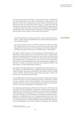 Gestaltungsfelder der
                                                                                Seniorenwirtschaft




für Handystudienkreise entwickelt. Interessenten können in Absprache
mit den Organisatoren einen solchen Studienkreis selbst gründen. Sie
bekommen dann eine Ausbildung und Kursmaterial. Gemeinsam lernen
SeniorInnen dann die Funktionen eines Handys, z. B. alles über SMS, die
Menüfunktionen des Handys, wie man im Telefonbuch Einträge speichert
und Mailbox-Funktionen. Aber auch technische Grundlagen und Sicherheit
werden behandelt. Außerdem werden Tipps für den Handykauf gegeben.
Das Konzept wurde mit dem IT-Innovations-Preis prämiert.



  „Niemand verkauft eine Reise an Senioren, wenn er sie ‚Seniorenreise’         tourIsmus
  nennt.” (Volker Nickel, Geschäftsführer des Zentralverbandes der deut-
  schen Werbeindustrie).

  „Ich verreise nicht, um mich zu erholen, sondern um etwas zu sehen.
  Die Reiseindustrie ist die einzige, die sich richtig auf die alten Leute
  eingestellt hat. Der Service, auch bei Busreisen, ist wirklich erstaunlich.
  Die Reiseveranstalter denken auch an Rollstuhlfahrer.“ (Duderstadt)

Die beiden Zitate markieren die Spannbreite der Einschätzungen zum
Marketing im Seniorentourismus. Es wird deutlich, dass in diesem Markt
besonders sorgfältig differenziert werden muss. Wenn auch 80-Jährige
Seniorenreisen unternehmen, so fühlen sich doch die meisten 60-Jährigen
eher abgeschreckt und stigmatisiert, wenn man sie für Seniorenreisen
gewinnen will. Über alle Altersgruppen hinweg spielen die Ausgaben von
Touristen in Stadt und Landkreis Göttingen eine erhebliche Rolle in der
Wirtschafts- und Beschäftigungsentwicklung.

Nach Daten des Niedersächsischen Landesamtes für Statistik gab es im
Jahr 2005 im Landkreis Göttingen 1,2 Millionen Übernachtungen, davon
knapp 370.000 in Göttingen, gute 90.000 in Duderstadt und fast 120.000
in Hann. Münden. Berücksichtigt werden Übernachtungen in Hotels und
Pensionen mit mindestens neun Betten.

Im Jahr 2002 haben die BTE-Tourismusmanagement, Regionalentwicklung
mit Sitz in Hannover und die kmb-Beratung mit Sitz in Nierstein am Rhein
für den Landkreis und die Stadt Göttingen eine Tourismuskonzeption
erstellt. Nach ihren Berechnungen belaufen sich die jährlichen Steuerein-
nahmen im Landkreis Göttingen auf 7,9 Millionen Euro.

Zum Abschluss des Prozesses „Offenes Forum Tourismus“ (OFT) sahen die
Gutachter beim Herausarbeiten touristischer Themenschwerpunkte, der
Qualifizierung des touristischen Angebots, der Schaffung von Angebots-
verknüpfungen, der Verbesserung von Information und Kommunikation
sowie der Festlegung von Kooperationen besondere Handlungsnotwen-
digkeiten. Insbesondere Bus- und Gruppenreisende boten nach ihrer
Einschätzung weiteres Entwicklungspotenzial. Die Zielgruppen der Tou-
rismusentwicklung im Landkreis Göttingen differenzierten die Gutachter
auch demographisch und nannten Senioren ausdrücklich als relevante


175 http://www3.telia.se/privat/mobilar/

                                           173
 