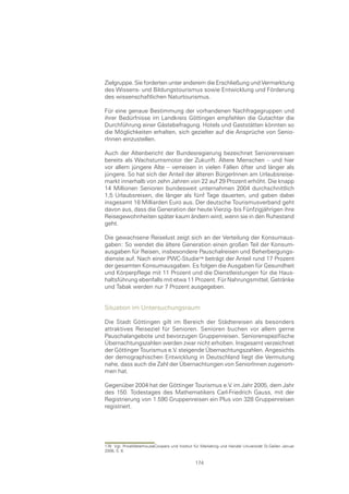Zielgruppe. Sie forderten unter anderem die Erschließung und Vermarktung
des Wissens- und Bildungstourismus sowie Entwicklung und Förderung
des wissenschaftlichen Naturtourismus.

Für eine genaue Bestimmung der vorhandenen Nachfragegruppen und
ihrer Bedürfnisse im Landkreis Göttingen empfehlen die Gutachter die
Durchführung einer Gästebefragung. Hotels und Gaststätten könnten so
die Möglichkeiten erhalten, sich gezielter auf die Ansprüche von Senio-
rInnen einzustellen.

Auch der Altenbericht der Bundesregierung bezeichnet Seniorenreisen
bereits als Wachstumsmotor der Zukunft. Ältere Menschen – und hier
vor allem jüngere Alte – verreisen in vielen Fällen öfter und länger als
jüngere. So hat sich der Anteil der älteren BürgerInnen am Urlaubsreise-
markt innerhalb von zehn Jahren von 22 auf 29 Prozent erhöht. Die knapp
14 Millionen Senioren bundesweit unternahmen 2004 durchschnittlich
1,5 Urlaubsreisen, die länger als fünf Tage dauerten, und gaben dabei
insgesamt 18 Milliarden Euro aus. Der deutsche Tourismusverband geht
davon aus, dass die Generation der heute Vierzig- bis Fünfzigjährigen ihre
Reisegewohnheiten später kaum ändern wird, wenn sie in den Ruhestand
geht.

Die gewachsene Reiselust zeigt sich an der Verteilung der Konsumaus-
gaben: So wendet die ältere Generation einen großen Teil der Konsum-
ausgaben für Reisen, insbesondere Pauschalreisen und Beherbergungs-
dienste auf. Nach einer PWC-Studie beträgt der Anteil rund 17 Prozent
der gesamten Konsumausgaben. Es folgen die Ausgaben für Gesundheit
und Körperpflege mit 11 Prozent und die Dienstleistungen für die Haus-
haltsführung ebenfalls mit etwa 11 Prozent. Für Nahrungsmittel, Getränke
und Tabak werden nur 7 Prozent ausgegeben.


Situation im Untersuchungsraum

Die Stadt Göttingen gilt im Bereich der Städtereisen als besonders
attraktives Reiseziel für Senioren. Senioren buchen vor allem gerne
Pauschalangebote und bevorzugen Gruppenreisen. Seniorenspezifische
Übernachtungszahlen werden zwar nicht erhoben. Insgesamt verzeichnet
der Göttinger Tourismus e.V. steigende Übernachtungszahlen. Angesichts
der demographischen Entwicklung in Deutschland liegt die Vermutung
nahe, dass auch die Zahl der Übernachtungen von SeniorInnen zugenom-
men hat.

Gegenüber 2004 hat der Göttinger Tourismus e.V. im Jahr 2005, dem Jahr
des 150. Todestages des Mathematikers Carl-Friedrich Gauss, mit der
Registrierung von 1.590 Gruppenreisen ein Plus von 328 Gruppenreisen
registriert.




176 Vgl. PriceWaterhouseCoopers und Institut für Marketing und Handel Universität St.Gallen Januar
2006, S. 8.

                                              174
 