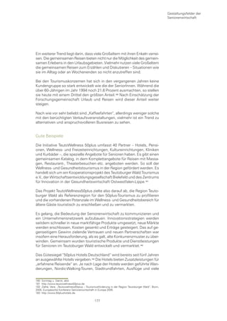 Gestaltungsfelder der
                                                                                                    Seniorenwirtschaft




Ein weiterer Trend liegt darin, dass viele Großeltern mit ihren Enkeln verrei-
sen. Die gemeinsamen Reisen bieten nicht nur die Möglichkeit des gemein-
samen Erlebens in den Urlaubsgebieten. Vielmehr nutzen viele Großeltern
die gemeinsamen Reisen zum Erzählen und Diskutieren – Situationen wie
sie im Alltag oder an Wochenenden so nicht anzutreffen sind.

Bei den Tourismuskonzernen hat sich in den vergangenen Jahren keine
Kundengruppe so stark entwickelt wie die der SeniorInnen. Während die
über 60-Jährigen im Jahr 1994 noch 21,6 Prozent ausmachten, so stellen
sie heute mit einem Drittel den größten Anteil.0 Nach Einschätzung der
Forschungsgemeinschaft Urlaub und Reisen wird dieser Anteil weiter
steigen.

Nach wie vor sehr beliebt sind „Kaffeefahrten“, allerdings weniger solche
mit den berüchtigten Verkaufsveranstaltungen, vielmehr ist ein Trend zu
alternativen und anspruchsvolleren Busreisen zu sehen.


Gute Beispiele

Die Initiative TeutoWellness 50plus umfasst 40 Partner – Hotels, Pensi-
onen, Wellness- und Freizeiteinrichtungen, Kultureinrichtungen, Kliniken
und Kurbäder –, die spezielle Angebote für Senioren haben. Es gibt einen
gemeinsamen Katalog, in dem Komplettangebote für Reisen mit Massa-
gen, Restaurant-, Theaterbesuchen etc. angeboten werden. So soll der
Wellness- und Gesundheitstourismus in der Region gefördert werden. Es
handelt sich um ein Kooperationsprojekt des Teutoburger Wald Tourismus
e.V., der Wirtschaftsentwicklungsgesellschaft Bielefeld und des Zentrums
für Innovation in der Gesundheitswirtschaft Ostwestfalen-Lippe.

Das Projekt TeutoWellness50plus zielte also darauf ab, die Region Teuto-
burger Wald als Referenzregion für den 50plus-Tourismus zu profilieren
und die vorhandenen Potenziale im Wellness- und Gesundheitsbereich für
ältere Gäste touristisch zu erschließen und zu vermarkten.

Es gelang, die Bedeutung der Seniorenwirtschaft zu kommunizieren und
ein Unternehmensnetzwerk aufzubauen. Innovationsstrategien werden
seitdem schneller in neue marktfähige Produkte umgesetzt, neue Märkte
werden erschlossen, Kosten gesenkt und Erträge gesteigert. Das auf ge-
genseitigem Gewinn zielende Vertrauen und neuen Partnerschaften war
insofern eine Herausforderung, als es galt, alte Konkurrenzmuster zu über-
winden. Gemeinsam wurden touristische Produkte und Dienstleistungen
für Senioren im Teutoburger Wald entwickelt und vermarktet.

Das Gütesiegel “50plus Hotels Deutschland“ wird bereits seit fünf Jahren
an ausgewählte Hotels vergeben. Die Hotels bieten Zusatzleistungen für
„erfahrene Reisende“ an. Je nach Lage der Hotels werden geführte Wan-
derungen, Nordic-Walking-Touren, Stadtrundfahrten, Ausflüge und viele


180 Sonntag u. Sierck, ebd.
181 http://www.teutowellness50plus.de
182 Ziehe, Vera: „Teutowellness50plus – Tourismusförderung in der Region Teutoburger Wald“, Bonn,
2005, Europäische Konferenz Seniorenwirtschaft in Europa 2005.
183 http://www.50plushotels.de.

                                              177
 