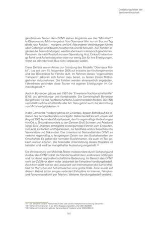 Gestaltungsfelder der
                                                                                                 Seniorenwirtschaft




geschlossen. Neben dem ÖPNV stehen Angebote wie das “Mobiltreff“
in Obernjesa als Mitfahrangebot. Von Obernjesa fährt nur ein Bus am Tag
direkt nach Rosdorf – morgens um fünf. Alle anderen Verbindungen führen
über Göttingen und dauern zwischen 56 und 90 Minuten. AST-Fahrten er-
gänzen die Busverbindungen, werden aber kaum in Anspruch genommen.
Personen, die nach Rosdorf müssen (Verwaltung, Arzt, Einkauf) haben lan-
ge Fahrt- und Aufenthaltszeiten oder nur wenig Zeit für ihre Erledigungen,
wenn sie den nächsten Bus nicht verpassen wollen.

Diese Defizite waren Anlass zur Gründung des Modells “Obernjesa Mo-
bil“, das seit dem 15. November 2005 auf Initiative der Kirchengemeinde
und des Bündnisses für Familie läuft. Im Rahmen dieses “organisierten
Trampens“ erklären sich Fahrer dazu bereit, zu festen Zeiten Mitbür-
gerInnen mitzunehmen. Die Fahrten werden ehrenamtlich angeboten,
FahrerInnen verbinden diese Touren mit eigenen Erledigungen im Ge-
meindegebiet.

Auch in Bovenden gibt es seit 1997 die “Erweiterte Nachbarschaftshilfe“
(ENB) als Vermittlungs- und Kontaktstelle. Die Gemeinschaft Bovender
BürgerInnen will das nachbarschaftliche Zusammenleben fördern. Die ENB
vermittelt Nachbarschaftshilfe aller Art. Dazu gehört auch die Vermittlung
von Mitfahrmöglichkeiten.

In der Gemeinde Friedland gibt es ein Linientaxi, dessen Betrieb auf die In-
itiative des Seniorenbeirates zurückgeht. Dabei handelt es sich um ein seit
August 2005 laufendes Modellprojekt, das für regelmäßige Verbindungen
von Ort zu Ort und besonders zu den Zentren Groß Schneen und Friedland
sorgt. Das Linientaxi ermöglicht kostengünstige Fahrten zum Einkaufen,
zum Arzt, zu Banken und Sparkassen, zur Apotheke und zu Besuchen von
Verwandten und Bekannten. Das Linientaxi ist Bestandteil des ÖPNV, es
verkehrt regelmäßig zu festgelegten Zeiten von den Bushaltestellen der
Ortschaften. Es gelten die normalen Busfahrkarten, die auch im Taxi ge-
kauft werden können. Die finanzielle Unterstützung dieses Projektes ist
befristet und wird bei mangelhafter Auslastung eingestellt.

Die Verbesserung der Mobilität Älterer insbesondere durch Sicherung und
Ausbau des ÖPNV stärkt die Standortqualität des Landkreises Göttingen
und hat damit regionalwirtschaftliche Bedeutung. Im Bereich des ÖPNV
sieht der ZVSN vor allem in der Lesbarkeit der Fahrpläne Handlungsbedarf.
Auch hier spielt wie bei der Lesbarkeit von Internetseiten die Barrierefrei-
heit für Menschen mit Sehschwächen eine große Rolle. Zwar wurde auf
diesem Gebiet schon einiges verändert (Fahrpläne im Internet, Fahrplan-
und Fahrpreisauskunft per Telefon). Weiterer Handlungsbedarf besteht.




187 Die Mitfahrer sind im Falle eines Unfalls über die Kfz-Haftpflichtversicherung versichert.
188 Nähere Informationen in der AWO-Begegnungsstätte unter 0551/8208987.
189 Nähere Informationen gibt der Seniorenbeirat Friedland unter 05504/802-45.

                                                  181
 