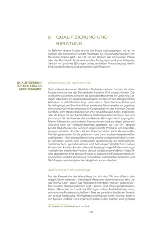 9	 QualIfIzIerung	und		
                 	        beratung
                 Im Rahmen dieser Studie wurde der Frage nachgegangen, ob es im
                 Bereich der Seniorenwirtschaft Potenziale für Existenzgründungen von
                 Menschen 50plus gibt – so z. B. für den Bereich der ambulanten Pflege
                 oder das Handwerk. Analysiert wurden Anregungen und gute Beispiele,
                 die sich im Landkreis Göttingen umsetzen ließen. Voraussetzung hierfür
                 sind jedoch Beratung und geeignete Qualifikationen.




QualIfIzIerung   Weiterbildung für das Handwerk
fÜr Den ersten
 arbeItsmarkt    Die Handwerkskammer Hildesheim-Südniedersachsen hat sich als fester
                 Kooperationspartner der Düsseldorfer Initiative WiA angeschlossen. Da-
                 durch wird es sowohl Senioren als auch dem Handwerk im Landkreis Göt-
                 tingen erleichtert, ein qualifiziertes Angebot im Bereich des altengerechten
                 Wohnens zu identifizieren bzw. umzusetzen. Verschiedene Kurse und
                 Fernlehrgänge, ein Branchenführer sowie eine Seminarreihe zur gezielten
                 Weiterbildung werden entweder in Kooperation mit der Kammer Düssel-
                 dorf (bzw. dem Handwerkszentrum WiA in Oberhausen direkt) angeboten
                 oder als Kopie für den Kammerbezirk Hildesheim übernommen. Sie sind
                 somit auch für Handwerker des Landkreises Göttingen leicht zugänglich.
                 Älteren Menschen und anderen Interessierten wird auf diese Weise ein
                 Überblick über die Handwerksbetriebe gegeben, die “vor Ort” speziell
                 auf die Bedürfnisse von Senioren abgestimmte Produkte und Dienstlei-
                 stungen anbieten. Insofern ist ein Branchenführer auch als wertvolles
                 Marketinginstrument für die gelisteten – und damit auch erwiesenermaßen
                 qualifizierten – Betriebe zur Gewinnung privater und gewerblicher Kunden
                 zu verstehen. Durch eine umfassende Qualifizierung auf technischem,
                 medizinischem, gestalterischem und betriebswirtschaftlichem Gebiet
                 können den Kunden komfortable und kostengünstige Modernisierungs-
                 maßnahmen empfohlen werden, die auf die besonderen Bedürfnisse Äl-
                 terer abgestimmt sind. Darüber hinaus ist geplant, ein Kompetenzzentrum
                 einzurichten und die Vernetzung mit anderen qualifizierten Anbietern und
                 Nachfragern seniorengerechter Angebote voranzutreiben.


                 Qualifizierung in der Altenpflege

                 Aus der Perspektive der Altenpflege hat sich das Bild vom Alter in den
                 letzten Jahren verändert. Viele ältere Menschen kümmerten sich aktiv um
                 das Thema “Alter“, lassen das Altern nicht mehr bloß “mit sich geschehen“.
                 Am meisten Handlungsbedarf bzgl. Lebens- und Versorgungssituation
                 älterer Menschen im Landkreis Göttingen sehen AusbilderInnen darin,
                 wohnortnahe Projekte zu schaffen. Dies sei gerade im ländlichen Bereich
                 von großer Bedeutung. Mehrgenerationenhäuser seien wichtig, auch in
                 den kleinen Dörfern. Die Einsamkeit spiele in den Städten eine größere

                 197 Gespräch mit Silke Saathoff am 7. Juni 2006

                                                               186
 