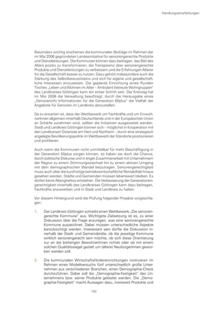 Handlungsempfehlungen




Besonders wichtig erscheinen die kommunalen Beiträge im Rahmen der
im Mai 2006 gegründeten Landesinitiative für seniorengerechte Produkte
und Dienstleistungen. Die Kommunen können dazu beitragen, das Bild des
Alters positiv zu transformieren, die Transparenz über seniorengerechte
Produkte und Dienstleistungen zu verbessern und die Erfahrungen Älterer
für die Gesellschaft besser zu nutzen. Dazu gehört insbesondere auch die
Stärkung des Selbstbewusstseins und sich für eigene und gesellschaft-
liche Interessen einzusetzen. Die geplante Einrichtung eines Runden
Tisches „Leben und Wohnen im Alter – Ambulant betreute Wohngruppen“
des Landkreises Göttingen kann ein erster Schritt sein. Der Kreistag hat
im Mai 2006 die Verwaltung beauftragt, durch die Herausgabe eines
„Senioreninfo Informationen für die Generation 60plus“ die Vielfalt der
Angebote für Senioren im Landkreis darzustellen.

Da zu erwarten ist, dass der Wettbewerb um Fachkräfte und um Einwoh-
nerInnen allgemein innerhalb Deutschlands und in der Europäischen Union
an Schärfe zunehmen wird, sollten die Initiativen ausgeweitet werden.
Stadt und Landkreis Göttingen können sich – möglichst in Kooperation mit
den Landkreisen Osterode am Harz und Northeim – durch eine strategisch
angelegte Bevölkerungspolitik im Wettbewerb der Standorte positionieren
und profilieren.

Auch wenn die Kommunen nicht unmittelbar für mehr Beschäftigung in
der Generation 50plus sorgen können, so haben sie doch die Chance,
durch politische Diskurse und in enger Zusammenarbeit mit Unternehmern
der Region zu einem Stimmungswechsel hin zu einem aktiven Umgang
mit dem demographischen Wandel beizutragen. Seniorengerechtigkeit
muss auch über die kurzfristige betriebswirtschaftliche Rentabilität hinaus
gesehen werden. Städte und Gemeinden müssen lebenswert bleiben. Es
dürfen keine Altenghettos entstehen. Die Verbesserung der Generationen-
gerechtigkeit innerhalb des Landkreises Göttingen kann dazu beitragen,
Fachkräfte anzuwerben und in Stadt und Landkreis zu halten.

Vor diesem Hintergrund wird die Prüfung folgender Projekte vorgeschla-
gen:

1.   Der Landkreis Göttingen schreibt einen Wettbewerb „Die senioren-
     gerechte Kommune“ aus. Wichtigste Zielsetzung ist es, zu einer
     Diskussion über die Frage anzuregen, was eine seniorengerechte
     Kommune auszeichnet. Dabei müssen unterschiedliche Aspekte
     berücksichtigt werden. Interessant sein dürfte die Diskussion in-
     nerhalb der Stadt- und Gemeinderäte, ob die jeweilige Kommune
     wirklich seniorengerecht sein möchte, ob sich diese Orientierung
     nur an die bisherigen BewohnerInnen richtet oder ob mit einem
     solchen Qualitätssiegel gezielt um (ältere) NeubürgerInnen gewor-
     ben werden soll.

2.   Die kommunalen Wirtschaftsfördereinrichtungen motivieren im
     Rahmen eines Modellversuchs fünf unterschiedlich große Unter-
     nehmen aus verschiedenen Branchen, einen Demographie-Check
     durchzuführen. Dabei soll die „Demographie-Festigkeit“ des Un-
     ternehmens bzw. seiner Produkte getestet werden. Die „Demo-
     graphie-Festigkeit“ macht Aussagen dazu, inwieweit Produkte und

                                   193
 