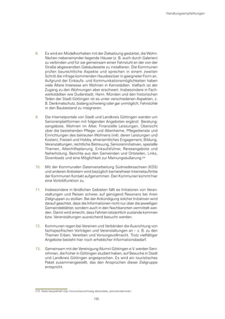 Handlungsempfehlungen




8.     Es wird ein Modellvorhaben mit der Zielsetzung gestartet, die Wohn-
       flächen nebeneinander liegende Häuser (z. B. auch durch Galerien)
       zu verbinden und für sie gemeinsam einen Fahrstuhl an der von der
       Straße abgewandten Gebäudeseite zu installieren. Die Kommunen
       prüfen baurechtliche Aspekte und sprechen in einem zweiten
       Schritt die infrage kommenden Hausbesitzer in geeigneter Form an.
       Aufgrund der Einkaufs- und Kommunikationsmöglichkeiten haben
       viele Ältere Interesse am Wohnen in Kernstädten. Vielfach ist der
       Zugang zu den Wohnungen aber erschwert. Insbesondere in Fach-
       werkstädten wie Duderstadt, Hann. Münden und den historischen
       Teilen der Stadt Göttingen ist es unter verschiedenen Aspekten, z.
       B. Denkmalschutz, bislang schwierig oder gar unmöglich, Fahrstühle
       in den Baubestand zu integrieren.

9.     Die Internetportale von Stadt und Landkreis Göttingen werden um
       Seniorenplattformen mit folgenden Angeboten ergänzt: Beratung-
       sangebote, Wohnen im Alter, Finanzielle Leistungen, Übersicht
       über die bestehenden Pflege- und Altenheime, Pflegedienste und
       Einrichtungen des betreuten Wohnens (inkl. deren Leistungen und
       Kosten), Freizeit und Hobby, ehrenamtliches Engagement, Bildung,
       Veranstaltungen, rechtliche Betreuung, Senioreninitiativen, spezielle
       Themen, Altenhilfeplanung, Einkaufsführer, Reiseangebote und
       Naherholung, Berichte aus den Gemeinden und Ortsteilen, Links,
       Downloads und eine Möglichkeit zur Meinungsäußerung.

10.    Mit der Kommunalen Datenverarbeitung Südniedersachsen (KDS)
       und anderen Anbietern wird bezüglich barrierefreier Internetauftritte
       der Kommunen Kontakt aufgenommen. Den Kommunen kommt hier
       eine Vorbildfunktion zu.

11.    Insbesondere in ländlichen Gebieten fällt es Initiatoren von Veran-
       staltungen und Reisen schwer, auf genügend Resonanz bei ihren
       Zielgruppen zu stoßen. Bei der Ankündigung solcher Initiativen wird
       darauf geachtet, dass die Informationen nicht nur über die jeweiligen
       Gemeindeblätter, sondern auch in den Nachbarorten vermittelt wer-
       den. Damit wird erreicht, dass Fahrten tatsächlich zustande kommen
       bzw. Veranstaltungen ausreichend besucht werden.

12.    Kommunen regen bei Vereinen und Verbänden die Ausrichtung von
       fachspezifischen Vorträgen und Veranstaltungen an – z. B. zu den
       Themen Erben, Vererben und Vorsorgevollmacht. Trotz vielfältiger
       Angebote besteht hier noch erheblicher Informationsbedarf.

13.    Gemeinsam mit der Vereinigung Alumni Göttingen e.V. werden Seni-
       orInnen, die früher in Göttingen studiert haben, auf Besuche in Stadt
       und Landkreis Göttingen angesprochen. Es wird ein touristisches
       Paket zusammengestellt, das den Ansprüchen dieser Zielgruppe
       entspricht.




219 Siehe beispielhaft http://www.braunschweig.de/soziales_senioren/senioren/

                                              195
 