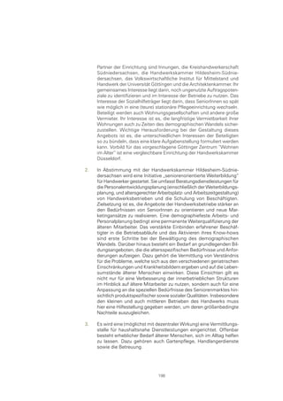 Partner der Einrichtung sind Innungen, die Kreishandwerkerschaft
     Südniedersachsen, die Handwerkskammer Hildesheim-Südnie-
     dersachsen, das Volkswirtschaftliche Institut für Mittelstand und
     Handwerk der Universität Göttingen und die Architektenkammer. Ihr
     gemeinsames Interesse liegt darin, noch ungenutzte Auftragspoten-
     ziale zu identifizieren und im Interesse der Betriebe zu nutzen. Das
     Interesse der Sozialhilfeträger liegt darin, dass SeniorInnen so spät
     wie möglich in eine (teure) stationäre Pflegeeinrichtung wechseln.
     Beteiligt werden auch Wohnungsgesellschaften und andere große
     Vermieter. Ihr Interesse ist es, die langfristige Vermietbarkeit ihrer
     Wohnungen auch zu Zeiten des demographischen Wandels sicher-
     zustellen. Wichtige Herausforderung bei der Gestaltung dieses
     Angebots ist es, die unterschiedlichen Interessen der Beteiligten
     so zu bündeln, dass eine klare Aufgabenstellung formuliert werden
     kann. Vorbild für das vorgeschlagene Göttinger Zentrum “Wohnen
     im Alter“ ist eine vergleichbare Einrichtung der Handwerkskammer
     Düsseldorf.

2.   In Abstimmung mit der Handwerkskammer Hildesheim-Südnie-
     dersachsen wird eine Initiative „seniorenorientierte Weiterbildung“
     für Handwerker gestartet. Sie umfasst Beratungsdienstleistungen für
     die Personalentwicklungsplanung (einschließlich der Weiterbildungs-
     planung, und altersgerechter Arbeitsplatz- und Arbeitszeitgestaltung)
     von Handwerksbetrieben und die Schulung von Beschäftigten.
     Zielsetzung ist es, die Angebote der Handwerksbetriebe stärker an
     den Bedürfnissen von SeniorInnen zu orientieren und neue Mar-
     ketingansätze zu realisieren. Eine demographiefeste Arbeits- und
     Personalplanung bedingt eine permanente Weiterqualifizierung der
     älteren Mitarbeiter. Das verstärkte Einbinden erfahrener Beschäf-
     tigter in die Betriebsabläufe und das Aktivieren ihres Know-hows
     sind erste Schritte bei der Bewältigung des demographischen
     Wandels. Darüber hinaus besteht ein Bedarf an grundlegenden Bil-
     dungsangeboten, die die altersspezifischen Bedürfnisse und Anfor-
     derungen aufzeigen. Dazu gehört die Vermittlung von Verständnis
     für die Probleme, welche sich aus den verschiedenen geriatrischen
     Einschränkungen und Krankheitsbildern ergeben und auf die Leben-
     sumstände älterer Menschen einwirken. Diese Einsichten gilt es
     nicht nur für eine Verbesserung der innerbetrieblichen Strukturen
     im Hinblick auf ältere Mitarbeiter zu nutzen, sondern auch für eine
     Anpassung an die speziellen Bedürfnisse des Seniorenmarktes hin-
     sichtlich produktspezifischer sowie sozialer Qualitäten. Insbesondere
     den kleinen und auch mittleren Betrieben des Handwerks muss
     hier eine Hilfestellung gegeben werden, um deren größenbedingte
     Nachteile auszugleichen.

3.   Es wird eine (möglichst mit dezentraler Wirkung) eine Vermittlungs-
     stelle für haushaltsnahe Dienstleistungen eingerichtet. Offenbar
     besteht erheblicher Bedarf älterer Menschen, sich im Alltag helfen
     zu lassen. Dazu gehören auch Gartenpflege, Handlangerdienste
     sowie die Betreuung.




                                   198
 