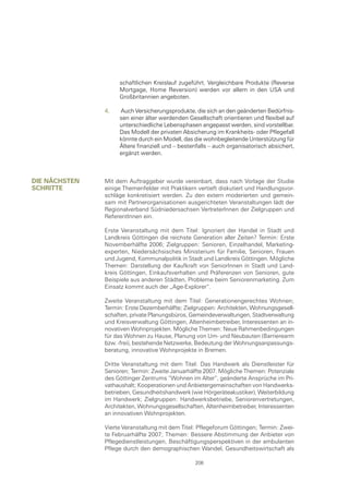 schaftlichen Kreislauf zugeführt. Vergleichbare Produkte (Reverse
                    Mortgage, Home Reversion) werden vor allem in den USA und
                    Großbritannien angeboten.

               4.   Auch Versicherungsprodukte, die sich an den geänderten Bedürfnis-
                    sen einer älter werdenden Gesellschaft orientieren und flexibel auf
                    unterschiedliche Lebensphasen angepasst werden, sind vorstellbar.
                    Das Modell der privaten Absicherung im Krankheits- oder Pflegefall
                    könnte durch ein Modell, das die wohnbegleitende Unterstützung für
                    Ältere finanziell und – bestenfalls – auch organisatorisch absichert,
                    ergänzt werden.



DIe näcHsten   Mit dem Auftraggeber wurde vereinbart, dass nach Vorlage der Studie
scHrItte       einige Themenfelder mit Praktikern vertieft diskutiert und Handlungsvor-
               schläge konkretisiert werden. Zu den extern moderierten und gemein-
               sam mit Partnerorganisationen ausgerichteten Veranstaltungen lädt der
               Regionalverband Südniedersachsen VertreterInnen der Zielgruppen und
               ReferentInnen ein.

               Erste Veranstaltung mit dem Titel: Ignoriert der Handel in Stadt und
               Landkreis Göttingen die reichste Generation aller Zeiten? Termin: Erste
               Novemberhälfte 2006; Zielgruppen: Senioren, Einzelhandel, Marketing-
               experten, Niedersächsisches Ministerium für Familie, Senioren, Frauen
               und Jugend, Kommunalpolitik in Stadt und Landkreis Göttingen. Mögliche
               Themen: Darstellung der Kaufkraft von SeniorInnen in Stadt und Land-
               kreis Göttingen, Einkaufsverhalten und Präferenzen von Senioren, gute
               Beispiele aus anderen Städten, Probleme beim Seniorenmarketing. Zum
               Einsatz kommt auch der „Age-Explorer“.

               Zweite Veranstaltung mit dem Titel: Generationengerechtes Wohnen;
               Termin: Erste Dezemberhälfte; Zielgruppen: Architekten, Wohnungsgesell-
               schaften, private Planungsbüros, Gemeindeverwaltungen, Stadtverwaltung
               und Kreisverwaltung Göttingen, Altenheimbetreiber, Interessenten an in-
               novativen Wohnprojekten. Mögliche Themen: Neue Rahmenbedingungen
               für das Wohnen zu Hause, Planung von Um- und Neubauten (Barrierearm
               bzw. -frei), bestehende Netzwerke, Bedeutung der Wohnungsanpassungs-
               beratung, innovative Wohnprojekte in Bremen.

               Dritte Veranstaltung mit dem Titel: Das Handwerk als Dienstleister für
               Senioren; Termin: Zweite Januarhälfte 2007. Mögliche Themen: Potenziale
               des Göttinger Zentrums “Wohnen im Alter“, geänderte Ansprüche im Pri-
               vathaushalt; Kooperationen und Anbietergemeinschaften von Handwerks-
               betrieben, Gesundheitshandwerk (wie Hörgeräteakustiker), Weiterbildung
               im Handwerk; Zielgruppen: Handwerksbetriebe, Seniorenvertretungen,
               Architekten, Wohnungsgesellschaften, Altenheimbetreiber, Interessenten
               an innovativen Wohnprojekten.

               Vierte Veranstaltung mit dem Titel: Pflegeforum Göttingen; Termin: Zwei-
               te Februarhälfte 2007; Themen: Bessere Abstimmung der Anbieter von
               Pflegedienstleistungen, Beschäftigungsperspektiven in der ambulanten
               Pflege durch den demographischen Wandel, Gesundheitswirtschaft als

                                                 206
 