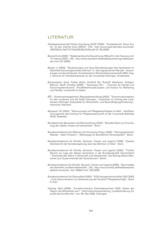 lIteratur
Arbeitsgemeinschaft Online Forschung AGOF (2006): “Sonderbericht ’Silver Sur-
  fer’ zu den internet facts 2005-II“, URL: http://www.agof.de/index.download.
  df923023a13a077d1f3da30b28cf4c94.pdf (31.08.2006).

Baurecht.de (2006): “Niedersächsische Bauordnung (NBauO) in der Fassung vom
  10. Februar 2003“, URL: http://www.baurecht.de/landesbauordnung-niedersach-
  sen.html (07.2006).

Becker, V. (2005): “Bauleistungen und neue Dienstleistungen des Handwerks im
  Marktfeld Seniorengerechtes Wohnen“ in: Demographischer Wandel – Auswir-
  kungen auf das Handwerk, Kontaktstudium Wirtschaftswissenschaft 2004, hrsg.
  v. Seminar für Handwerkswesen an der Universität Göttingen, Duderstadt.

Bovensiepen, Gerd; Fobbe, Katrin; Kruthoff, Kai; Rumpff, Stephanie; Schögel,
  Marcus; Wulff, Christian (2006): “’Generation 55+’ – Chancen für Handel und
  Konsumgüterindustrie“. PriceWaterhouseCoopers und Institut für Marketing
  und Handel, Universität St.Gallen.

BTE – Tourismusmanagement, Regionalentwicklung (2003): “Tourismuskonzeption
  für den Landkreis und die Stadt Göttingen – Gutachten im Auftrag des Land-
  kreises Göttingen Stabsstelle für Wirtschafts- und Beschäftigungsförderung“,
  Hannover, Nierstein.

Braubach, M. (2003): “Wohnumwelt und Pflegebedürftigkeit im Alter“, Veröffent-
  lichungsreihe des Instituts für Pflegewissenschaft an der Universität Bielefeld
  (IPW), Bielefeld.

Bundesamt für Bauwesen und Raumordnung (2002): “Aktuelle Daten zur Entwick-
  lung der Städte, Kreise und Gemeinden“, Bonn.

Bundesministerium für Bildung und Forschung (Hrsg.) (2005): “Demographischer
  Wandel – (k)ein Problem! – Werkzeuge für betriebliche Personalarbeit“, Berlin.

Bundesministerium für Familie, Senioren, Frauen und Jugend (1998): “Zweiter
  Altenbericht der Bundesregierung über das Wohnen im Alter“, Bonn.

Bundesministerium für Familie, Senioren, Frauen und Jugend (2005): “Fünfter
  Bericht zur Lage der älteren Generation in der Bundesrepublik Deutschland
  – Potenziale des Alters in Wirtschaft und Gesellschaft. Der Beitrag älterer Men-
  schen zum Zusammenhalt der Generationen“, Berlin.

Bundesministerium für Familie, Senioren, Frauen und Jugend (2006): “Baumodelle
  der Altenhilfe und Behindertenhilfe“, URL: http://www.bmfsfj.de/Politikbereiche/
  aeltere-menschen, did=69842.html. (08.2006)

Bundesministerium für Gesundheit (2002): “KDA Hausgemeinschaften 2001/2002
  – Eine Dokumentation zur Verbesserung der Situation Pflegebedürftiger“, Band
  9, Köln.

Cassing, Gerd (2006): „Erwerbs-Szenario Südniedersachsen 2020: Gehen der
  Region die Mitarbeiter aus?“, Informationsveranstaltung „Landesförderung für
  autdit berufundfamilie“ vom 09. Mai 2006, Göttingen.




                                       208
 