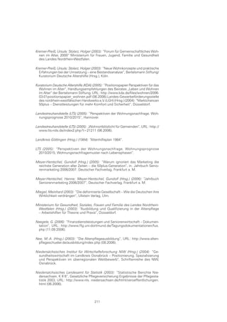 Kremer-Preiß, Ursula; Stolarz, Holger (2003): “Forum für Gemeinschaftliches Woh-
  nen im Alter, 2000“ Ministerium für Frauen, Jugend, Familie und Gesundheit
  des Landes Nordrhein-Westfalen.

Kremer-Preiß, Ursula; Stolarz, Holger (2003): “Neue Wohnkonzepte und praktische
  Erfahrungen bei der Umsetzung – eine Bestandsanalyse“, Bertelsmann Stiftung/
  Kuratorium Deutsche Altershilfe (Hrsg.), Köln.

Kuratorium Deutsche Altershilfe (KDA) (2005): “Positionspapier Perspektiven für das
  Wohnen im Alter“, Handlungsempfehlungen des Beirates „Leben und Wohnen
  im Alter“ der Bertelsmann Stiftung. URL: http://www.kda.de/files/wohnen/2006-
  03-01positionspapier_wohnen.pdf (06.2006).Landes-Gewerbeförderungsstelle
  des nordrhein-westfälischen Handwerks e.V. (LGH) (Hrsg.) (2004): “Marktchancen
  50plus – Dienstleistungen für mehr Komfort und Sicherheit“, Düsseldorf.

Landestreuhandstelle (LTS) (2005): “Perspektiven der Wohnungsnachfrage. Woh-
  nungsprognose 2010/2015“, Hannover.

Landestreuhandstelle (LTS) (2005): „Wohnortblitzlicht für Gemeinden“, URL: http://
  www.lts-nds.de/index2.php?t=21211 (06.2006).

Landkreis Göttingen (Hrsg.) (1984): “Altenhilfeplan 1984“.

LTS (2005): “Perspektiven der Wohnungsnachfrage. Wohnungsprognose
  2010/2015, Wohnungsnachfragemuster nach Lebensphasen“.

Meyer-Hentschel, Gundolf (Hrsg.) (2005): “Warum ignoriert das Marketing die
 reichste Generation aller Zeiten – die 50plus-Generation“, in: Jahrbuch Senio-
 renmarketing 2006/2007. Deutscher Fachverlag, Frankfurt a. M.

Meyer-Hentschel, Hanne; Meyer-Hentschel, Gundolf (Hrsg.) (2006): “Jahrbuch
 Seniorenmarketing 2006/2007“, Deutscher Fachverlag, Frankfurt a. M.

Miegel, Meinhard (2003): “Die deformierte Gesellschaft – Wie die Deutschen ihre
 Wirklichkeit verdrängen“, Ullstein Verlag, Ulm.

Ministerium für Gesundheit, Soziales, Frauen und Familie des Landes Nordrhein-
 Westfalen (Hrsg.) (2003): “Ausbildung und Qualifizierung in der Altenpflege
 – Arbeitshilfen für Theorie und Praxis“, Düsseldorf.

Naegele, G. (2006): “Finanzdienstleistungen und Seniorenwirtschaft – Dokumen-
 tation“, URL: http://www.ffg.uni-dortmund.de/Tagungsdokumentationen/fus.
 php (11.09.2006).

Nee, M.-A. (Hrsg.) (2003): “Die Altenpflegeausbildung“, URL: http://www.alten-
 pflegeschueler.de/ausbildung/index.php (08.2006).

Niedersächsisches Institut für Wirtschaftsforschung NIW (Hrsg.) (2004): “Ge-
  sundheitswirtschaft im Landkreis Osnabrück – Positionierung, Spezialisierung
  und Perspektiven im überregionalen Wettbewerb“, Schriftenreihe des NIW,
  Osnabrück.

Niedersächsisches Landesamt für Statistik (2003): “Statistische Berichte Nie-
  dersachsen. K II 6“, Gesetzliche Pflegeversicherung Ergebnisse der Pflegesta-
  tistik 2003, URL: http://www.nls. niedersachsen.de/html/veroeffentlichungen.
  html (06.2006).




                                       211
 