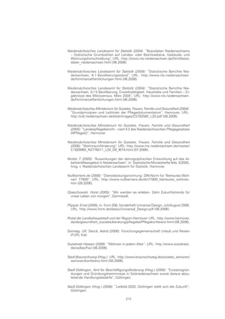 Niedersächsisches Landesamt für Statistik (2004): “Basisdaten Niedersachsens
  – Statistische Grundzahlen auf Landes- oder Bezirksebene, Gebäude- und
  Wohnungsfortschreibung“, URL: http://www.nls.niedersachsen.de/html/basis-
  daten_niedersachsen.html (06.2006).

Niedersächsisches Landesamt für Statistik (2004): “Statistische Berichte Nie-
  dersachsen, A I Bevölkerungsstand“, URL: http://www.nls.niedersachsen.
  de/html/veroeffentlichungen.html (06.2006).

Niedersächsisches Landesamt für Statistik (2004): “Statistische Berichte Nie-
  dersachsen. A I 5 Bevölkerung, Erwerbstätigkeit, Haushalte und Familien – Er-
  gebnisse des Mikrozensus. März 2004“, URL: http://www.nls.niedersachsen.
  de/html/veroeffentlichungen.html (06.2006).

Niedersächsisches Ministerium für Soziales, Frauen, Familie und Gesundheit (2004):
  “Grundprinzipien und Leitlinien der Pflegedokumentation“, Hannover, URL:
  http://cdl.niedersachsen.de/blob/images/C5782565_L20.pdf (08.2006).

Niedersächsisches Ministerium für Soziales, Frauen, Familie und Gesundheit
  (2005): “Landespflegebericht – nach § 2 des Niedersächsischen Pflegegesetzes
  (NPflegeG)“, Hannover.

Niedersächsisches Ministerium für Soziales, Frauen, Familie und Gesundheit
  (2006): “Wohnraumförderung“, URL: http://www.ms.niedersachsen.de/master/
  C1829960_N2776011_L20_D0_I674.html (07.2006).

Nickel, T. (2005): “Auswirkungen der demographischen Entwicklung auf das Ar-
  beitskräfteangebot in Niedersachsen“, in: Statistische Monatshefte Nds. 5/2005,
  hrsg. v. Niedersächsischen Landesamt für Statistik, Hannover.

Nullbarriere.de (2006): “Dienstleistungsnormung: DIN-Norm für ’Betreutes Woh-
 nen’ 77800“, URL: http://www.nullbarriere.de/din77800_betreutes_wohnen.
 htm (09.2006).

Opaschowski, Horst (2005): “Wir werden es erleben. Zehn Zukunftstrends für
 unser Leben von morgen“, Darmstadt.

Pöppel, Ernst (2006), in: form 206, Sonderheft Universal Design, Juli/August 2006,
  URL: http://www.form.de/data/u/Universal_Design.pdf (08.2006).

Portal der Landeshauptstadt und der Region Hannover:URL: http://www.hannover.
  de/de/gesundheit_soziales/beratung/pflegebe/Pflegekonferenz.html (08.2006).

Sonntag, Ulf; Sierck, Astrid (2006): Forschungsgemeinschaft Urlaub und Reisen
  (FUR), Kiel.

Sozialnetz Hessen (2006): “Wohnen in jedem Alter“, URL: http://www.sozialnetz.
  de/ca/bez/fxa/ (06.2006).

Stadt Braunschweig (Hrsg.): URL: http://www.braunschweig.de/soziales_senioren/
  senioren/konferenz.html (08.2006).

Stadt Göttingen; Amt für Beschäftigungsförderung (Hrsg.) (2000): “Existenzgrün-
  dungen und Gründungshemmnisse in Südniedersachsen sowie daraus abzu-
  leitende Handlungsbedarfe“, Göttingen.

Stadt Göttingen (Hrsg.) (2006): “Leitbild 2020, Göttingen stellt sich der Zukunft“,
  Göttingen.

                                       212
 