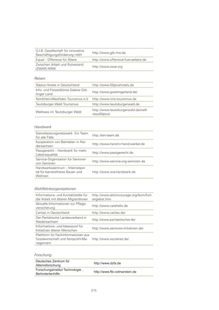 G.I.B. Gesellschaft für innovative
                                       http://www.gib.nrw.de
Beschäftigungsförderung mbH
Equal – Offensive für Ältere           http://www.offensive-fuer-aeltere.de
Zwischen Arbeit und Ruhestand
                                       http://www.zwar.org
(ZWAR) NRW

Reisen
50plus Hotels in Deutschland           http://www.50plushotels.de
Info- und Freizeitbörse Galerie Göt-
                                       http://www.goettingerland.de/
tinger Land
Nordrhein-Westfalen Tourismus e.V.     http://www.nrw-tourismus.de
Teutoburger Wald Tourismus             http://www.teutoburgerwald.de
                                       http://www.teutoburgerwald.de/well-
Wellness im Teutoburger Wald
                                       ness50plus/


Handwerk
Dienstleistungsnetzwerk: Ein Team
                                       http://ein-team.de
für alle Fälle
Kooperation von Betrieben in Nie-
                                       http://www.hand-in-hand-werker.de
dersachsen
Passgerecht – Handwerk für mehr
                                       http://www.passgerecht.de
Lebensqualität
Service-Organisation für Senioren
                                       http://www.service-org-senioren.de
von Senioren
Handwerkszentrum – Internetpor-
tal für barrierefreies Bauen und       http://www.wia-handwerk.de
Wohnen


Wohlfahrtsorganisationen
Informations- und Kontaktstelle für    http://www.aktioncourage.org/ikom/fort-
die Arbeit mit älteren MigrantInnen    angebot.htm
Aktuelle Informationen zur Pflege-
                                       http://www.carehelix.de
versicherung
Caritas in Deutschland                 http://www.caritas.de/
Der Paritätische Landesverband in
                                       http://www.paritaetischer.de/
Niedersachsen
Informations- und Ideenpool für
                                       http://www.senioren-initiativen.de/
Initiativen älterer Menschen
Plattform für Fachinformationen aus
Sozialwirtschaft und Nonprofit-Ma-     http://www.socialnet.de/
nagement


Forschung
Deutsches Zentrum für
                                        http://www.dzfa.de
Alternsforschung
Forschungsinstitut Technologie .
                                        http://www.ftb­volmarstein.de
Behindertenhilfe




                                       215
 