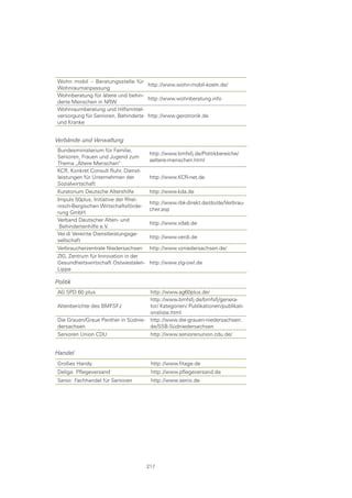 Wohn mobil – Beratungsstelle für
                                    http://www.wohn-mobil-koeln.de/
Wohnraumanpassung
Wohnberatung für ältere und behin-
                                    http://www.wohnberatung.info
derte Menschen in NRW
Wohnraumberatung und Hilfsmittel-
versorgung für Senioren, Behinderte http://www.gerotronik.de
und Kranke


Verbände und Verwaltung
Bundesministerium für Familie,
                                       http://www.bmfsfj.de/Politikbereiche/
Senioren, Frauen und Jugend zum
                                       aeltere-menschen.html
Thema „Ältere Menschen“
KCR, Konkret Consult Ruhr, Dienst-
leistungen für Unternehmen der         http://www.KCR-net.de
Sozialwirtschaft
Kuratorium Deutsche Altershilfe        http://www.kda.de
Impuls 50plus, Initiative der Rhei-
                                       http://www.rbk-direkt.de/do/de/Verbrau-
nisch-Bergischen Wirtschaftsförde-
                                       cher.asp
rung GmbH
Verband Deutscher Alten- und
                                       http://www.vdab.de
 Behindertenhilfe e.V.
Ver.di Vereinte Dienstleistungsge-
                                       http://www.verdi.de
sellschaft
Verbraucherzentrale Niedersachsen      http://www.vzniedersachsen.de/
ZIG, Zentrum für Innovation in der
Gesundheitswirtschaft Ostwestalen-     http://www.zig-owl.de
Lippe

Politik
AG SPD 60 plus                         http://www.ag60plus.de/
                                       http://www.bmfsfj.de/bmfsfj/genera-
Altenberichte des BMFSFJ               tor/ Kategorien/ Publikationen/publikati-
                                       onsliste.html
Die Grauen/Graue Panther in Südnie-    http://www.die-grauen-niedersachsen.
dersachsen                             de/SSB-Südniedersachsen
Senioren Union CDU                     http://www.seniorenunion.cdu.de/


Handel
Großes Handy                           http://www.fitage.de
Deliga: Pflegeversand                  http://www.pflegeversand.de
Senio: Fachhandel für Senioren         http://www.senio.de




                                      217
 