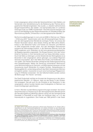 Demographischer Wandel




In den vergangenen Jahren ist bei den Verantwortlichen in den Städten und                                   anpassungsleI-
Gemeinden eine Sensibilisierung für die Bedeutung des Themas demo-                                          stungen Der
graphischer Wandel eingetreten. Das wurde u. a. deutlich während eines                                      kommunen
Bürgermeistertreffens des Städte- und Gemeindebundes im Landkreis
Göttingen Ende Juni 2006 in Duderstadt. Die Diskussionen bezogen sich
auch auf die Beteiligung des Regionalverbandes am Modellvorhaben der
Raumordnung (MoRo) „Infrastruktur und demographischer Wandel“.

Bei Kommunalbefragungen im Juni und Juli 2006 im Rahmen von “50plus
– Erfahrung zählt!“ bezeichneten zehn der elf kreisangehörigen Gemein-
den den demographischen Wandel als wichtiges Thema. So verwies der
Flecken Bovenden darauf, dass bereits Anfang der 90er-Jahre Arbeits-
kreise zu den Bereichen Kultur und Freizeit von Senioren und Wohnen
im Alter eingerichtet worden seien. Aus den damaligen Diskussionen
entstand die Wohnanlage Korbhof, in der Betreutes Wohnen durch die
AWO angeboten wird. Außerdem ist dort eine generationenübergreifen-
de Begegnungsstätte angesiedelt. Die Bürgermeisterin führt den hohen
Anteil an Senioren in ihrer Gemeinde auch auf diese Aktivitäten zurück.
Durch die Nähe zu Göttingen und die Attraktivität der Wohngebiete ist es
Bovenden in den vergangenen Jahren gelungen, aus anderen Regionen
Senioren anzuwerben, die in der Nähe ihrer Kinder und Großkinder woh-
nen wollen. Der Flecken Bovenden verfolgt bei der Siedlungsentwicklung
eine Doppelstrategie. Neben die Sanierung vorhandenen Wohnraums
unter Berücksichtigung von Senioren- und Behinderteninteressen tritt die
Ausweisung neuen Baulandes für jüngere Familien. Beispielsweise im
Neubaugebiet Am Junkernberg soll auch das Mehr-Generationen-Wohnen
ermöglicht werden. Inzwischen ist auch eine hochwertige Pflegeeinrich-
tung mit 78 Betten entstanden. Von der Volksheimstätte werden weitere
48 Wohnungen “Am Teiche“ vermietet.

Die Stadt Duderstadt verfolgt ein Konzept der Anpassung an den demo-
graphischen Wandel z. B. dadurch, dass sie das Bauen in den Ortsker-
nen propagiert. Das gilt auch für die Ortsteile an der Peripherie. In den
vergangenen Jahren wurden bereits zwei Kindergärten im Rahmen von
Zusammenlegungen geschlossen.

In Hann. Münden wurden Betreuungseinrichtungen erweitert. Von einem
Gesamtkonzept zur Anpassung an den demographischen Wandel spricht
die Verwaltungsleitung allerdings ebenso wenig wie die Samtgemeinde
Dransfeld. In Dransfeld ist eine Fülle von Initiativen tätig, so z. B. das
Internetcafé im Jugendheim. Dort findet seit 1993 jährlich in der Stadt-




18 Dieses Thema wurde erstmals ausdrücklich während eines Workshops am 24. Oktober 2003 in
Stadtoldendorf von den Hauptverwaltungsbeamten und weiteren Fachleuten aus den Verwaltungen
erörtert. Die Veranstaltung im Landkreis Holzminden war ausgerichtet worden vom Niedersächsischen
Ministerium für den ländlichen Raum, Ernährung, Landwirtschaft und Verbraucherschutz (ML) sowie dem
Regionalverband Südniedersachsen. Moderiert und vorbereitet wurde sie vom Institut für Entwicklungs-
planung und Strukturforschung GmbH (ies) an der Universität Hannover.
19 In Kooperation mit verschiedenen Partnern hat der Regionalverband im Anschluss an diese Veranstaltung
das Thema weiterbearbeitet, so etwa im Rahmen der Modellprojekte in Gleichen, Hardegsen, Holzminden
und Bad Sachsa/Walkenried. Eine im Rahmen des MoRo konzipierte Wanderausstellung wurde im Jahre
2006 u. a. im Kreishaus Göttingen sowie in den Rathäusern in Adelebsen und in Ebergötzen gezeigt.
Aktiv beteiligt hat sich der Regionalverband Südniedersachsen auch an der Konzipierung der Bündnisse
für Familie innerhalb des Landkreises Göttingen.

                                                  23
 