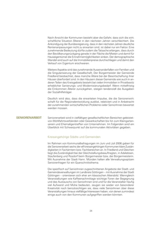 Nach Ansicht der Kommunen besteht aber die Gefahr, dass sich die wirt-
                 schaftliche Situation Älterer in den nächsten Jahren verschlechtert. Die
                 Ankündigung der Bundesregierung, dass in den nächsten Jahren deutliche
                 Rentenanpassungen nicht zu erwarten sind, ist dabei nur ein Faktor. Eine
                 zunehmende Bedeutung dürfte zudem die Tatsache erlangen, dass durch
                 den Bevölkerungsrückgang gerade in der Fläche die Mieten und damit für
                 Hauseigentümer die Einnahmemöglichkeiten sinken. Der demographische
                 Wandel wird auch auf die Immobilienpreise durchschlagen und damit den
                 Verkauf von Eigentum erschweren.

                 Weitere Aspekte sind das zunehmende Auseinanderfallen von Familien und
                 die Singularisierung der Gesellschaft. Der Bürgermeister der Gemeinde
                 Friedland beobachtet, dass manche Ältere bei der Bewirtschaftung ihrer
                 Häuser überfordert sind. In den Häusern dieser Gemeinde wie auch in an-
                 deren Teilen des Kreisgebiets besteht bei vielen Immobilien in Privatbesitz
                 erheblicher Sanierungs- und Modernisierungsbedarf. Wenn mittelfristig
                 die Einkommen Älterer zurückgehen, steigen tendenziell die Ausgaben
                 der Sozialhilfeträger.

                 Deutlich wird also, dass die erwarteten Impulse, die die Seniorenwirt-
                 schaft für die Regionalentwicklung auslöst, relativiert und in Anbetracht
                 der zunehmenden wirtschaftlichen Probleme vieler SeniorInnen bewertet
                 werden müssen.


senIorenarbeIt   Seniorenarbeit wird in vielfältigen gesellschaftlichen Bereichen geleistet:
                 von Wohlfahrtsverbänden oder Gewerkschaften bis hin zum Kleingarten-
                 verein und Ehemaligentreffen von Unternehmen. Im Folgenden wird ein
                 Überblick mit Schwerpunkt auf die kommunalen Aktivitäten gegeben.


                 Kreisangehörige Städte und Gemeinden

                 Im Rahmen von Kommunalbefragungen im Juni und Juli 2006 gaben für
                 die Seniorenarbeit sechs der elf kreisangehörigen Kommunen klare Zustän-
                 digkeiten in Fachämtern bzw. Fachbereichen an. In Friedland und Gleichen
                 liegt die Zuständigkeit bei der Gleichstellungsbeauftragten, in Adelebsen,
                 Staufenberg und Rosdorf beim Bürgermeister bzw. der Bürgermeisterin.
                 Mit Ausnahme der Stadt Hann. Münden halten alle Verwaltungsspitzen
                 Seniorenfragen für ein Querschnittsthema.

                 Die spezifisch auf SeniorInnen zugeschnittenen Angebote der Stadt- und
                 Gemeindeverwaltungen im Landkreis Göttingen – mit Ausnahme der Stadt
                 Göttingen – orientieren sich eher am klassischen Altersbild. Wenngleich
                 Veranstaltungen wie Kaffeenachmittage wichtige Foren der Begegnung
                 und des Austauschs von SeniorInnen sind und für die Veranstalter häufig
                 viel Aufwand und Mühe bedeuten, zeugen sie weder von besonderer
                 Kreativität noch berücksichtigen sie, dass viele SeniorInnen über diese
                 Veranstaltungen hinaus vielfältige Interessen haben, von denen zumindest
                 einige auch von den Kommunen aufgegriffen werden könnten.




                                                     34
 
