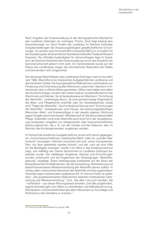 SeniorInnen in der
                                                                               Gesellschaft




Nach Angaben der Kreisverwaltung ist der demographische Wandel für
den Landkreis Göttingen ein wichtiges Thema. Zwar liegt bislang kein
Gesamtkonzept vor, doch fördert der Landkreis im Rahmen konkreter
Aufgabenstellungen die Anpassungsfähigkeit gesellschaftlicher Einrich-
tungen. So werden zwei Honorarkräfte mit jeweils 500 Euro monatlich für
die Gestaltung der ehrenamtlichen Nachbarschaftshilfe Friedland-Rosdorf
finanziert. Die offizielle Zuständigkeit für Seniorenfragen liegt im Sozial-
amt, als Querschnittsthema der Kreisverwaltung nimmt das Sozialamt die
Seniorenwirtschaft jedoch nicht wahr. Ein Seniorenbeirat wurde auf der
Ebene des Landkreises wegen der erforderlichen Basisnähe der Städte
und Gemeinden nicht eingerichtet.

Der derzeitige Altenhilfeplan des Landkreises Göttingen stammt aus dem
Jahr 1984. Altenhilfe ist ein klassisches Aufgabenfeld der Landkreise und
der kreisfreien Städte. Sie fasst gesetzliche Maßnahmen und Initiativen zur
Förderung und Unterstützung alter Menschen zusammen. Das kann in In-
stitutionen oder in offener Weise geschehen. Offen meint dabei nicht allein
die räumliche Anlage, sondern den hohen Grad an Unverbindlichkeit für die
Klientinnen und Klienten. So ist beispielsweise ein Altenheim “Einrichtung
der Altenhilfe”, unabhängig davon, ob eine gemeinnützige Organisation
die Alten- und Pflegeheime unterhält oder ein Gewerbebetrieb, beide
sind “Träger der Altenhilfe”. Auch ambulante Dienste sind “Einrichtungen
der Altenhilfe”. Sozialstationen sind Häuser, die betreuungsbedürftigen
Menschen Alten- und Krankenpflege in der jeweils eigenen Wohnung
gegen Entgelt zukommen lassen. Mitarbeit dort ist Teil der professionellen
Pflege. Außerdem wird unter Altenhilfe auch eine Form der Sozialbetreu-
ung verstanden, losgelöst von pflegerischen oder hauswirtschaftlichen
Betreuungsformen, die z. B. von der Caritas und der Diakonie, also im
Rahmen der Kirchengemeinden, angeboten werden.

Im Vorwort der erwähnten Ausgabe heißt es, es sei nicht darum gegangen,
ein „hochwissenschaftliches, statistisches Werk“ oder ein „soziales Tele-
fonbuch“ vorzulegen. Vielmehr wünschte man sich „einen transparenten
Plan, mit dem gearbeitet werden könnte“ und der „sich als eine Hilfe
für die Beteiligten erweisen“ würde. Ein Blick in das Inhaltsverzeichnis
zeigt, wie vielfältig das Thema SeniorInnen im Landkreis Göttingen be-
arbeitet wurde: Die vielfältigen Angebote, Dienste und Einrichtungen
wurden untersucht und die Ergebnisse der Arbeitsgruppe “Altenhilfe-
planung“ vorgelegt. Diese Arbeitsgruppe erarbeitete auf der Basis der
Bestandsaufnahme Maßnahmen, die der Ausweitung, Verbesserung und
bedürfnisorientierten Weiterentwicklung der Altenhilfe dienen sollten. In
nahezu allen untersuchten Bereichen der Altenhilfe sind die angestrebten
Veränderungen insbesondere qualitativer Art. Im Vorwort heißt es außer-
dem: „Die projektorientierten Maßnahmen bedürfen fortlaufender Über-
prüfung und Weiterentwicklung.“ Und: „Bei aller Lust zum Handeln, die
– hoffentlich – aus dieser Planungsarbeit entsteht, sind alle aufgefordert,
eigene Vorstellungen vom Altern zu überdenken und Selbstbestimmung,
Partizipation und Ganzheitlichkeit des alten Menschen zur Grundlage und
Richtschnur des Handelns zu machen.“




18 Vorwort aus der Altenhilfeplanung, August 1985

                                               37
 