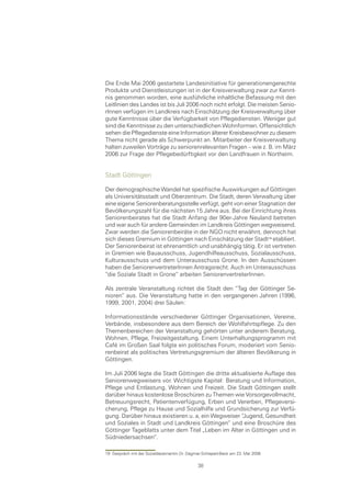 Die Ende Mai 2006 gestartete Landesinitiative für generationengerechte
Produkte und Dienstleistungen ist in der Kreisverwaltung zwar zur Kennt-
nis genommen worden, eine ausführliche inhaltliche Befassung mit den
Leitlinien des Landes ist bis Juli 2006 noch nicht erfolgt. Die meisten Senio-
rInnen verfügen im Landkreis nach Einschätzung der Kreisverwaltung über
gute Kenntnisse über die Verfügbarkeit von Pflegediensten. Weniger gut
sind die Kenntnisse zu den unterschiedlichen Wohnformen. Offensichtlich
sehen die Pflegedienste eine Information älterer Kreisbewohner zu diesem
Thema nicht gerade als Schwerpunkt an. Mitarbeiter der Kreisverwaltung
halten zuweilen Vorträge zu seniorenrelevanten Fragen – wie z. B. im März
2006 zur Frage der Pflegebedürftigkeit vor den Landfrauen in Northeim.


Stadt Göttingen

Der demographische Wandel hat spezifische Auswirkungen auf Göttingen
als Universitätsstadt und Oberzentrum. Die Stadt, deren Verwaltung über
eine eigene Seniorenberatungsstelle verfügt, geht von einer Stagnation der
Bevölkerungszahl für die nächsten 15 Jahre aus. Bei der Einrichtung ihres
Seniorenbeirates hat die Stadt Anfang der 90er-Jahre Neuland betreten
und war auch für andere Gemeinden im Landkreis Göttingen wegweisend.
Zwar werden die Seniorenbeiräte in der NGO nicht erwähnt, dennoch hat
sich dieses Gremium in Göttingen nach Einschätzung der Stadt etabliert.
Der Seniorenbeirat ist ehrenamtlich und unabhängig tätig. Er ist vertreten
in Gremien wie Bauausschuss, Jugendhilfeausschuss, Sozialausschuss,
Kulturausschuss und dem Unterausschuss Grone. In den Ausschüssen
haben die SeniorenvertreterInnen Antragsrecht. Auch im Unterausschuss
“die Soziale Stadt in Grone“ arbeiten SeniorenvertreterInnen.

Als zentrale Veranstaltung richtet die Stadt den “Tag der Göttinger Se-
nioren“ aus. Die Veranstaltung hatte in den vergangenen Jahren (1996,
1999, 2001, 2004) drei Säulen:

Informationsstände verschiedener Göttinger Organisationen, Vereine,
Verbände, insbesondere aus dem Bereich der Wohlfahrtspflege. Zu den
Themenbereichen der Veranstaltung gehörten unter anderem Beratung,
Wohnen, Pflege, Freizeitgestaltung. Einem Unterhaltungsprogramm mit
Café im Großen Saal folgte ein politisches Forum, moderiert vom Senio-
renbeirat als politisches Vertretungsgremium der älteren Bevölkerung in
Göttingen.

Im Juli 2006 legte die Stadt Göttingen die dritte aktualisierte Auflage des
Seniorenwegweisers vor. Wichtigste Kapitel: Beratung und Information,
Pflege und Entlastung, Wohnen und Freizeit. Die Stadt Göttingen stellt
darüber hinaus kostenlose Broschüren zu Themen wie Vorsorgevollmacht,
Betreuungsrecht, Patientenverfügung, Erben und Vererben, Pflegeversi-
cherung, Pflege zu Hause und Sozialhilfe und Grundsicherung zur Verfü-
gung. Darüber hinaus existieren u. a, ein Wegweiser “Jugend, Gesundheit
und Soziales in Stadt und Landkreis Göttingen“ und eine Broschüre des
Göttinger Tageblatts unter dem Titel „Leben im Alter in Göttingen und in
Südniedersachsen“.

19 Gespräch mit der Sozialdezernentin Dr. Dagmar-Schlapeit-Beck am 23. Mai 2006

                                               38
 