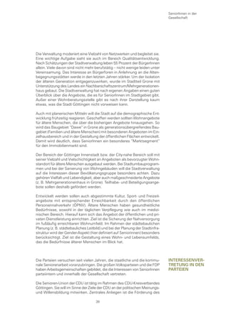 SeniorInnen in der
                                                                               Gesellschaft




Die Verwaltung moderiert eine Vielzahl von Netzwerken und begleitet sie.
Eine wichtige Aufgabe sieht sie auch im Bereich Qualitätsentwicklung.
Nach Schätzungen der Stadtverwaltung leben 55 Prozent der BürgerInnen
allein. Viele davon sind nicht mehr berufstätig – nicht wenige leiden unter
Vereinsamung. Das Interesse an Bürgerforen in Anlehnung an die Alten-
begegnungsstätten werde in den letzten Jahren stärker. Um der Isolation
der älteren Generation entgegenzuwirken, wurde im Stadtteil Grone mit
Unterstützung des Landes ein Nachbarschaftszentrum/Mehrgenerationen-
haus gebaut. Die Stadtverwaltung hat nach eigenen Angaben einen guten
Überblick über die Angebote, die es für SeniorInnen im Stadtgebiet gibt.
Außer einer Wohnberatungsstelle gibt es nach ihrer Darstellung kaum
etwas, was die Stadt Göttingen nicht vorweisen kann.

Auch mit planerischen Mitteln will die Stadt auf die demographische Ent-
wicklung frühzeitig reagieren. Geschaffen werden sollten Wohnangebote
für ältere Menschen, die über die bisherigen Angebote hinausgehen. So
wird das Baugebiet “Dawe“ in Grone als generationsübergreifendes Bau-
gebiet (Familien und ältere Menschen) mit besonderen Angeboten im Ein-
zelhausbereich und in der Gestaltung der öffentlichen Flächen entwickelt.
Damit wird deutlich, dass SeniorInnen ein besonderes “Marktsegment“
für den Immobilienmarkt sind.

Der Bereich der Göttinger Innenstadt bzw. der City-nahe Bereich soll mit
seiner Vielzahl und Vielschichtigkeit an Angeboten als bevorzugter Wohn-
standort für ältere Menschen ausgebaut werden. Bei Stadtumbauprogram-
men und bei der Sanierung von Wohngebäuden will die Stadtverwaltung
auf die Interessen dieser Bevölkerungsgruppe besonders achten. Dazu
gehören Vielfalt und Lebendigkeit, aber auch maßgeschneiderte Angebote
(z. B. Mehrgenerationenhaus in Grone). Teilhabe- und Beteiligungsange-
bote sollen deshalb gefördert werden.

Entwickelt werden sollen auch abgestimmte Kultur, Sport- und Freizeit-
angebote mit entsprechender Erreichbarkeit durch den öffentlichen
Personennahverkehr (ÖPNV). Ältere Menschen haben gesundheitliche
Bedürfnisse, sowohl in der täglichen Verpflegung wie auch im medizi-
nischen Bereich. Hierauf kann sich das Angebot der öffentlichen und pri-
vaten Dienstleistung einrichten. Ziel ist die Sicherung der Nahversorgung
im fußläufig erreichbaren Wohnumfeld. Im Rahmen der städtebaulichen
Planung (z. B. städtebauliches Leitbild) und bei der Planung der Stadtinfra-
struktur wird der Gender-Aspekt (hier definiert auf Seniorinnen) besonders
berücksichtigt. Ziel ist die Gestaltung eines Wohn- und Lebensumfelds,
das die Bedürfnisse älterer Menschen im Blick hat.



Die Parteien versuchen seit vielen Jahren, die staatliche und die kommu-       Interessenver-
nale Seniorenarbeit voranzubringen. Die großen Volksparteien und die FDP       tretung In Den
haben Arbeitsgemeinschaften gebildet, die die Interessen von SeniorInnen       parteIen
parteiintern und innerhalb der Gesellschaft vertreten.

Die Senioren-Union der CDU ist tätig im Rahmen des CDU-Kreisverbandes
Göttingen. Sie will im Sinne der Ziele der CDU an der politischen Meinungs-
und Willensbildung mitwirken. Zentrales Anliegen ist die Förderung des

                                    39
 