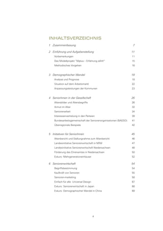 InhaltsverzeIchnIs
1 Zusammenfassung                                                   7

2 Einführung und Aufgabenstellung                                  11
    Vorbemerkungen                                                 11
    Das Modellprojekt “50plus – Erfahrung zählt!“                  15
    Methodisches Vorgehen                                          16


3 Demographischer Wandel                                           18
    Analyse und Prognose                                           18
    Situation auf dem Arbeitsmarkt                                 22
    Anpassungsleistungen der Kommunen                              23


4 SeniorInnen in der Gesellschaft                                  26
    Altersbilder und Altersbegriffe                                26
    Armut im Alter                                                 32
    Seniorenarbeit                                                 34
    Interessenvertretung in den Parteien                           39
    Bundesarbeitsgemeinschaft der Seniorenorganisationen (BAGSO)   41
    Überregionale Beispiele                                        42


5 Initiativen für SeniorInnen                                      45
    Altenbericht und Stellungnahme zum Altenbericht                46
    Landesinitiative Seniorenwirtschaft in NRW                     47
    Landesinitiative Seniorenwirtschaft Niedersachsen              48
    Förderung des Ehrenamtes in Niedersachsen                      50
    Exkurs: Mehrgenerationenhäuser                                 52

6 Seniorenwirtschaft                                               54
    Begriffsbestimmung                                             54
    Kaufkraft von Senioren                                         55
    Senioren-marketing                                             58
    Einfach für alle: Universal Design                             67
    Exkurs: Seniorenwirtschaft in Japan                            68
    Exkurs: Demographischer Wandel in China                        69




                                         4
 