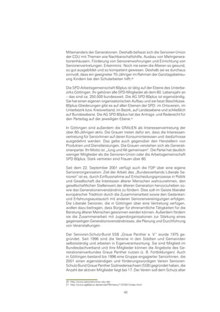 Miteinanders der Generationen. Deshalb befasst sich die Senioren-Union
der CDU mit Themen wie Nachbarschaftshilfe, Ausbau von Mehrgenera-
tionenhäusern, Förderung von Seniorenwohnungen und Einrichtung von
Seniorenvertretungen. Erkenntnis: Noch nie seien die Älteren so gesund,
so gut ausgebildet und so kompetent gewesen. Deshalb sei es durchaus
sinnvoll, dass ein geeigneter 70-Jähriger im Rahmen der Ganztagsbetreu-
ung Kindern bei den Schularbeiten hilft.0

Die SPD-Arbeitsgemeinschaft 60plus ist tätig auf der Ebene des Unterbe-
zirks Göttingen. Ihr gehören alle SPD-Mitglieder ab dem 60. Lebensjahr an
– das sind ca. 250.000 bundesweit. Die AG SPD 60plus ist eigenständig.
Sie hat einen eigenen organisatorischen Aufbau und sie fasst Beschlüsse.
60plus-Gliederungen gibt es auf allen Ebenen der SPD: im Ortsverein, im
Unterbezirk bzw. Kreisverband, im Bezirk, auf Landesebene und schließlich
auf Bundesebene. Die AG SPD 60plus hat das Antrags- und Rederecht für
den Parteitag auf der jeweiligen Ebene.

In Göttingen sind außerdem die GRAUEN als Interessenvertretung der
über 60-Jährigen aktiv. Die Grauen treten dafür ein, dass die Interessen-
vertretung für SeniorInnen auf deren Konsuminteressen und -bedürfnisse
ausgedehnt werden. Das gelte auch gegenüber den Herstellern von
Produkten und Dienstleistungen. Die Grauen verstehen sich als Generati-
onenpartei. Ihr Motto ist „Jung und Alt gemeinsam“. Die Partei hat deutlich
weniger Mitglieder als die Senioren-Union oder die Arbeitsgemeinschaft
SPD 60plus. Stark vertreten sind Frauen über 60.

Seit dem 22. September 2001 verfügt auch die FDP über eine eigene
Seniorenorganisation. Ziel der Arbeit des „Bundesverbands Liberale Se-
nioren“ ist es, durch Einflussnahme auf Entscheidungsprozesse in Politik
und Gesellschaft die Interessen älterer Menschen wahrzunehmen, den
gesellschaftlichen Stellenwert der älteren Generation hervorzuheben so-
wie das Generationenverständnis zu fördern. Dies soll im Geiste liberaler
europäischer Tradition durch die Zusammenarbeit sowie den Gedanken-
und Erfahrungsaustausch mit anderen Seniorenvereinigungen erfolgen.
Die Liberale Senioren, die in Göttingen über eine Vertretung verfügen,
wollen dazu beitragen, dass Bürger für ehrenamtliche Tätigkeiten für die
Beratung älterer Menschen gewonnen werden können. Außerdem fördern
sie die Zusammenarbeit mit Jugendorganisationen zur Stärkung eines
gegenseitigen Generationsverständnisses, die Planung und Durchführung
von Veranstaltungen.

Der Senioren-Schutz-Bund SSB „Graue Panther e. V.“ wurde 1975 ge-
gründet. Seit 1996 sind die Vereine in den Städten und Gemeinden
selbstständig und arbeiten in Eigenverantwortung. Sie sind Mitglied im
Bundesdachverband und ihre Mitglieder können die Angebote des Ge-
nerationenverbundes Graue Panther nutzen (z. B. Fortbildungen). Auch
in Göttingen bestand bis 1996 eine Gruppe engagierter SeniorInnen, die
2001 einen eigenständigen und förderungswürdigen Verein Senioren-
Schutz-Bund Graue Panther Südniedersachsen (SSB) gegründet haben, die
Anzahl der aktiven Mitglieder liegt bei 17. Der Verein soll dem Schutz alter


20 http://www.seniorenunion.cdu.de/
21 http://www.ag60plus.de/servlet/PB/menu/1107821/index.html

                                             40
 