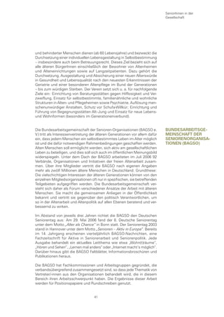 SeniorInnen in der
                                                                              Gesellschaft




und behinderter Menschen dienen (ab 60 Lebensjahre) und bezweckt die
Durchsetzung einer individuellen Lebensgestaltung in Selbstbestimmung
– insbesondere auch beim Betreuungsrecht. Dieses Ziel bezieht sich auf
alle älteren BürgerInnen einschließlich der Bewohner von Altenheimen
und Alteneinrichtungen sowie auf Langzeitpatienten. Dazu gehört die
Durchsetzung, Ausgestaltung und Absicherung einer neuen Alterswürde
in Gesundheit und Lebensqualität nach den neuesten Erkenntnissen der
Geriatrie und einer besonderen Altenpflege im Bund der Generationen
– bis zum würdigen Sterben. Der Verein setzt sich u. a. für nachfolgende
Ziele ein: Einrichtung von Beratungsstätten gegen Hilflosigkeit und Ver-
zweiflung, Einsatz für selbstbestimmte, familienähnliche und wohnliche
Strukturen in Alten- und Pflegeheimen sowie Psychiatrie, Auflösung men-
schenunwürdiger Anstalten, Schutz vor Schufa-Willkür; Einrichtung und
Führung von Begegnungsstätten Alt–Jung und Einsatz für neue Lebens-
und Wohnformen (besonders im Generationenverbund).


Die Bundesarbeitsgemeinschaft der Senioren-Organisationen (BAGSO e.           bunDesarbeItsge-
V.) tritt als Interessenvertretung der älteren Generationen vor allem dafür   meInscHaft Der
ein, dass jedem Menschen ein selbstbestimmtes Leben im Alter möglich          senIorenorganIsa-
ist und die dafür notwendigen Rahmenbedingungen geschaffen werden.            tIonen (bagso)
Alten Menschen soll ermöglicht werden, sich aktiv am gesellschaftlichen
Leben zu beteiligen, und dies soll sich auch im öffentlichen Meinungsbild
widerspiegeln. Unter dem Dach der BAGSO arbeiteten im Juli 2006 92
Verbände, Organisationen und Initiativen der freien Altenarbeit zusam-
men. Über ihre Mitglieder vertritt die BAGSO nach eigenen Angaben
mehr als zwölf Millionen ältere Menschen in Deutschland. Grundthese:
Die vielschichtigen Interessen der älteren Generationen können von den
einzelnen Mitgliedsorganisationen oft nur in spezifischen, sie betreffenden
Teilgebieten aufgegriffen werden. Die Bundesarbeitsgemeinschaft ver-
steht sich daher als Forum verschiedener Ansätze der Arbeit mit älteren
Menschen. Sie macht die gemeinsamen Anliegen in der Öffentlichkeit
bekannt und vertritt sie gegenüber den politisch Verantwortlichen, um
so in der Altenarbeit und Altenpolitik auf allen Ebenen beratend und ver-
bessernd zu wirken.

Im Abstand von jeweils drei Jahren richtet die BAGSO den Deutschen
Seniorentag aus: Am 29. Mai 2006 fand der 8. Deutsche Seniorentag
unter dem Motto „Alter als Chance“ in Bonn statt. Der Seniorentag 2003
stand in Hannover unter dem Motto „Senioren – Aktiv in Europa“. Bereits
im 14. Jahrgang erscheinen vierteljährlich BAGSO-Nachrichten, eine
Fachzeitschrift für Aktive in Seniorenarbeit und Seniorenpolitik. Jede
Ausgabe behandelt ein aktuelles Leitthema wie etwa „Wohn(t)räume“,
„Hören und Sehen“, „Lernen mal anders“ oder „Internet macht‘s möglich“.
Darüber hinaus gibt die BAGSO Faltblätter, Informationsbroschüren und
Publikationen heraus.

Die BAGSO hat Fachkommissionen und Arbeitsgruppen gegründet, die
verbandsübergreifend zusammengesetzt sind, so dass jede Thematik von
Vertreter/-innen aus den Organisationen behandelt wird, die in diesem
Bereich ihren Arbeitsschwerpunkt haben. Die Ergebnisse dieser Arbeit
werden für Positionspapiere und Rundschreiben genutzt.


                                    41
 