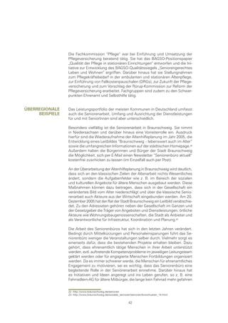 Die Fachkommission “Pflege“ war bei Einführung und Umsetzung der
                 Pflegeversicherung beratend tätig. Sie hat das BAGSO-Positionspapier
                 „Qualität der Pflege in stationären Einrichtungen“ entworfen und die Ini-
                 tiative zur Entwicklung des BAGSO-Qualitätssiegels „Seniorengerechtes
                 Leben und Wohnen“ ergriffen. Darüber hinaus hat sie Stellungnahmen
                 zum Pflegekräftebedarf in der ambulanten und stationären Altenpflege,
                 zur Einführung von Fallkostenpauschalen (DRGs), zur Zukunft der Pflege-
                 versicherung und zum Vorschlag der Rürup-Kommission zur Reform der
                 Pflegeversicherung erarbeitet. Fachgruppen sind zudem zu den Schwer-
                 punkten Ehrenamt und Selbsthilfe tätig.


ÜberregIonale    Das Leistungsportfolio der meisten Kommunen in Deutschland umfasst
     beIspIele   auch die Seniorenarbeit. Umfang und Ausrichtung der Dienstleistungen
                 für und mit SeniorInnen sind aber unterschiedlich.

                 Besonders vielfältig ist die Seniorenarbeit in Braunschweig. Sie nimmt
                 in Niedersachsen und darüber hinaus eine Vorreiterrolle ein. Ausdruck
                 hierfür sind die Wiederaufnahme der Altenhilfeplanung im Jahr 2005, die
                 Entwicklung eines Leitbildes “Braunschweig – lebenswert auch im Alter“
                 sowie die umfangreichen Informationen auf der städtischen Homepage.
                 Außerdem haben die Bürgerinnen und Bürger der Stadt Braunschweig
                 die Möglichkeit, sich per E-Mail einen Newsletter “Seniorenbüro aktuell“
                 kostenfrei zuschicken zu lassen (im Einzelfall auch per Post).

                 An der Überarbeitung der Altenhilfeplanung in Braunschweig wird deutlich,
                 dass sich an den klassischen Zielen der Altenarbeit nichts Wesentliches
                 ändert, sondern die Aufgabenfelder wie z. B. im Bereich der sozialen
                 und kulturellen Angebote für ältere Menschen ausgebaut werden. Diese
                 Maßnahmen können dazu beitragen, dass sich in der Gesellschaft ein
                 verändertes Bild vom Alter niederschlägt und über die klassische Senio-
                 renarbeit auch Akteure aus der Wirtschaft eingebunden werden. Am 20.
                 Dezember 2005 hat der Rat der Stadt Braunschweig ein Leitbild verabschie-
                 det. Zu den Adressaten gehören neben der Gesellschaft im Ganzen und
                 der Gesetzgeber die Träger von Angeboten und Dienstleistungen, örtliche
                 Akteure wie Wohnungsbaugenossenschaften, die Stadt als Anbieter und
                 als Verantwortliche für Infrastruktur, Koordination und Planung.

                 Die Arbeit des Seniorenbüros hat sich in den letzten Jahren verändert.
                 Bedingt durch Mittelkürzungen und Personaleinsparungen führt das Se-
                 niorenbüro weniger die Veranstaltungen selber durch. Vielmehr sorgt es
                 einerseits dafür, dass die bestehenden Projekte erhalten bleiben. Dazu
                 gehört, dass ehrenamtlich tätige Menschen in ihrer Arbeit unterstützt
                 werden, evtl. auftretende Kompetenzprobleme im jeweiligen Leitungsteam
                 geklärt werden oder für engagierte Menschen Fortbildungen organisiert
                 werden. Da es immer schwerer werde, die Menschen für ehrenamtliches
                 Engagement zu motivieren, sei es wichtig, dass das Seniorenbüro eine
                 begleitende Rolle in der Seniorenarbeit einnehme. Darüber hinaus hat
                 es Initiativen und Ideen angeregt und ins Leben gerufen, so z. B. eine
                 Fahrradlern-AG für ältere Mitbürger, die lange kein Fahrrad mehr gefahren


                 22 http://www.braunschweig.de/senioren
                 23 http://www.braunschweig.de/soziales_senioren/senioren/broschueren_14.html

                                                               42
 