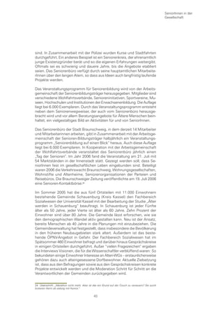 SeniorInnen in der
                                                                                                     Gesellschaft




sind. In Zusammenarbeit mit der Polizei wurden Kurse und Stadtfahrten
durchgeführt. Ein anderes Beispiel ist ein Seniorenkreis, der ehrenamtlich
junge Existenzgründer berät und so die eigenen Erfahrungen weitergibt.
Oftmals sei es schwierig und dauere Jahre, bis die Angebote etabliert
seien. Das Seniorenbüro verfügt durch seine hauptamtlichen Mitarbeite-
rInnen über den langen Atem, so dass aus Ideen auch langfristig laufende
Projekte werden.

Das Veranstaltungsprogramm für Seniorenbildung wird von der Arbeits-
gemeinschaft der Seniorenbildungsträger herausgegeben. Mitglieder sind
verschiedene Wohlfahrtsverbände, Senioreninitiativen, Sportvereine, Mu-
seen, Hochschulen und Institutionen der Erwachsenenbildung. Die Auflage
liegt bei 6.000 Exemplaren. Durch das Veranstaltungsprogramm entsteht
neben dem Seniorenwegweiser, der auch vom Seniorenbüro herausge-
bracht wird und vor allem Beratungsangebote für Ältere Menschen bein-
haltet, ein vielgestaltiges Bild an Aktivitäten für und von SeniorInnen.

Das Seniorenbüro der Stadt Braunschweig, in dem derzeit 14 Mitarbeiter
und Mitarbeiterinnen arbeiten, gibt in Zusammenarbeit mit der Arbeitsge-
meinschaft der Senioren-Bildungsträger halbjährlich ein Veranstaltungs-
programm „Seniorenbildung auf einen Blick“ heraus. Auch diese Auflage
liegt bei 6.000 Exemplaren. In Kooperation mit der Arbeitsgemeinschaft
der Wohlfahrtsverbände veranstaltet das Seniorenbüro jährlich einen
„Tag der Senioren“. Im Jahr 2006 fand die Veranstaltung am 21. Juli mit
54 Marktständen in der Innenstadt statt. Gezeigt werden soll, dass Se-
niorInnen fest im gesellschaftlichen Leben eingebunden sind. Beteiligt
waren 2006 die Verkehrswacht Braunschweig, Wohnungsgesellschaften,
Wohnstifte und Altenheime, Seniorenorganisationen der Parteien und
Reisebüros. Die Braunschweiger Zeitung veröffentlichte am 19. Juli 2006
eine Senioren-Kontaktbörse.

Im Sommer 2005 hat die aus fünf Ortsteilen mit 11.000 Einwohnern
bestehende Gemeinde Schauenburg (Kreis Kassel) den Fachbereich
Sozialwesen der Universität Kassel mit der Bearbeitung der Studie „Älter
werden in Schauenburg“ beauftragt. In Schauenburg ist jeder Fünfte
älter als 50 Jahre, jeder Vierte ist älter als 60 Jahre. Zehn Prozent der
Einwohner sind über 80 Jahre. Die Gemeinde lässt erforschen, wie sie
den demographischen Wandel aktiv gestalten kann. Neu ist der Ansatz,
bereits Menschen ab 40 Jahre in die Planungen mit einzubeziehen. Die
Gemeindeverwaltung hat festgestellt, dass insbesondere die Bevölkerung
in den früheren Neubaugebieten stark altert. Außerdem ist das beste-
hende ÖPNV-Angebot in Gefahr. Der Fachbereich Sozialwesen hat im
Spätsommer 460 Einwohner befragt und darüber hinaus Gesprächskreise
in einigen Ortsteilen durchgeführt. Außer “vielen Fragezeichen“ ergaben
die Interviews Visionen, die für die Wissenschaftler verblüffend waren: So
bekundeten einige Einwohner Interesse an Alten-WGs – erstaunlicherweise
gehören dazu auch alteingesessene Dorfbewohner. Aktuelle Zielsetzung
ist, dass aus den Befragungen sowie aus den Gesprächskreisen konkrete
Projekte entwickelt werden und die Moderation Schritt für Schritt an die
Verantwortlichen der Gemeinden zurückgegeben wird.


24 Überschrift: „Marathon nicht mehr. Aber ist das ein Grund auf der Couch zu versauern? Sie sucht
lockeren Herrn ab siebzig mit Humor.“

                                               43
 