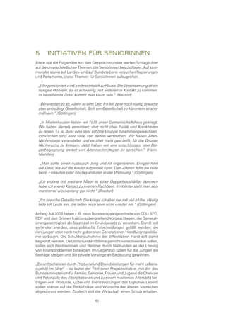 5	 InItIatIven	für	senIorInnen
Zitate wie die Folgenden aus den Gesprächsrunden werfen Schlaglichter
auf die unterschiedlichen Themen, die SeniorInnen beschäftigen. Auf kom-
munaler sowie auf Landes- und auf Bundesebene versuchen Regierungen
und Parlamente, diese Themen für SeniorInnen aufzugreifen.

  „Wer pensioniert wird, verkriecht sich zu Hause. Die Vereinsamung ist ein
  riesiges Problem. Es ist schwierig, mit anderen in Kontakt zu kommen.
  In bestehende Zirkel kommt man kaum rein.“ (Rosdorf)

  „Wir werden zu alt, Altern ist eine Last. Ich bin zwar noch rüstig, brauche
  aber unbedingt Gesellschaft. Sich um Gesellschaft zu kümmern ist aber
  mühsam.“ (Göttingen)

   „In Mielenhausen haben wir 1975 unser Gemeinschaftshaus gekriegt.
  Wir haben damals vereinbart, dort nicht über Politik und Krankheiten
  zu reden. Es ist dann eine sehr schöne Gruppe zusammengewachsen,
  inzwischen sind aber viele von denen verstorben. Wir haben Alten-
  Nachmittage veranstaltet und es aber nicht geschafft, für die Gruppe
  Nachwuchs zu kriegen. Jetzt haben wir uns entschlossen, von Bür-
  gerbegegnung anstatt von Altennachmittagen zu sprechen.“ (Hann.
  Münden)

   „Man sollte einen Austausch Jung und Alt organisieren. Einigen fehlt
  die Oma, die auf die Kinder aufpassen kann. Den Älteren fehlt die Hilfe
  beim Einkaufen oder bei Reparaturen in der Wohnung.“ (Göttingen)

  „Ich wohne mit meinem Mann in einer Doppelhaushälfte, dennoch
  habe ich wenig Kontakt zu meinen Nachbarn. Im Winter sieht man sich
  manchmal wochenlang gar nicht.“ (Rosdorf)

  „Ich brauche Gesellschaft. Die kriege ich aber nur mit viel Mühe. Häufig
  lade ich Leute ein, die laden mich aber nicht wieder ein.“ (Göttingen)

Anfang Juli 2006 haben z. B. neun Bundestagsabgeordnete von CDU, SPD,
FDP und den Grünen fraktionsübergreifend vorgeschlagen, die Generati-
onengerechtigkeit als Staatsziel im Grundgesetz zu verankern. Damit soll
verhindert werden, dass politische Entscheidungen gefällt werden, die
den jungen oder noch nicht geborenen Generationen Handlungsspielräu-
me verbauen. Die Schuldenaufnahme der öffentlichen Hand soll damit
begrenzt werden. Da Lasten und Probleme gerecht verteilt werden sollen,
sollen sich Rentnerinnen und Rentner durch Nullrunden an der Lösung
von Finanzproblemen beteiligen. Im Gegenzug sollen für die Jungen die
Beiträge steigen und die private Vorsorge an Bedeutung gewinnen.

„Zukunftschancen durch Produkte und Dienstleistungen für mehr Lebens-
qualität im Alter“ – so lautet der Titel einer Projektinitiative, mit der das
Bundesministerium für Familie, Senioren, Frauen und Jugend die Chancen
und Potenziale des Alters betonen und zu einem modernen Altersbild bei-
tragen will. Produkte, Güter und Dienstleistungen des täglichen Lebens
sollen stärker auf die Bedürfnisse und Wünsche der älteren Menschen
abgestimmt werden. Zugleich soll die Wirtschaft einen Schub erhalten,

                                     45
 