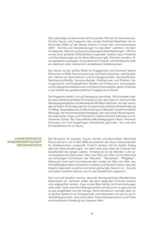 Der zuständige Landesminister Armin Laschet, Minister für Generationen,
                       Familie, Frauen und Integration des Landes Nordrhein-Westfalen hat im
                       November 2005 auf der Messe vitactiv in Essen den „Innovationspreis
                       2005 – Technik und Dienstleistungen für das Alter“ verliehen, mit dem
                       Sonderpreis „Wohnen und personenbezogene Dienstleistungen“. Mit ihm
                       wurde einer größeren Öffentlichkeit vorgestellt, welche neuen Produkte
                       und Dienstleistungen es für ältere Menschen gibt. Prämiert wurden z. B.
                       neu gestaltete Leselupen, eine praktische Einkaufs- und Handtasche oder
                       ein elektrisch oder mechanisch verstellbares Toilettensystem.

                       Die vitactiv ist der größte Markt für Engagement und Ehrenamt älterer
                       Menschen in NRW. Seniortrainerinnen und Senior-Experten, Leih-Großel-
                       tern, Aktive aus Sportvereinen und Kirchengemeinden, SeniorenOnline,
                       Nachbarschaftshilfe, Senioren-Beiräte, Politikerinnen und Politiker, Zei-
                       tungsmacher und Fotografinnen, Bastler und Tüftlerinnen, Schauspieler
                       und Kindergarten-Vorleserinnen und Geschichtenerzähler, geben Einblicke
                       in die Vielfalt des gesellschaftlichen Engagements Älterer.

                       Die Angebote sollten Lust auf Bewegung vermitteln. Die Aussteller stell-
                       ten gesundheitsorientierte Informationen dar, also Tipps für wohnortnahe
                       Bewegungsangebote und aktivierende Mit-Mach-Aktionen. Auf der vitactiv
                       gab es Oasen mit Anregungen für Entspannung und Gesundheitsförderung
                       im Alltag: Stressabbau durch Atemtraining zum Beispiel, rückenfreundliche
                       Massage, die harmonisierende Klangliege, den naturnahen Bauerngarten,
                       die praktischen Tipps und Produkte für bekömmliche Ernährung und er-
                       holsamen Schlaf. Bei Gesundheits-Selbsthilfegruppen haben chronisch
                       Erkrankte und ihre Angehörigen Verständnis gefunden, Rat und eine
                       Kontaktadresse für zu Hause.



    lanDesInItIatIve   Die Ministerin für Soziales, Frauen, Familie und Gesundheit, Mechthild
senIorenwIrtscHaft     Ross-Luttmann, hat im Mai 2006 die Leitlinien der neuen Seniorenpolitik
     nIeDersacHsen     für Niedersachsen vorgestellt. Erreicht werden soll ein breiter Dialog
                       über die Herausforderungen, vor allem aber auch über die Chancen der
                       Gesellschaft des langen Lebens. Hintergrund ist der Wandel in der se-
                       niorenpolitischen Diskussion: Das neue Bild vom Alter nimmt Abschied
                       von einseitigen Sichtweisen wie “Altenlast”, “Rentenlast”, “Pflegelast”.
                       Gebraucht wird nach Einschätzung des Landes ein Bild vom Alter, das
                       die Vielfältigkeit dieser Generation umfasse und deutlich mache, dass die
                       längere Lebenszeit zunächst einmal ein großartiger Gewinn ist – für jede
                       und jeden Einzelnen ebenso wie für die Gesellschaft insgesamt.

                       Das Land will deutlich machen, dass der demographische Wandel keine
                       Katastrophe ist. Vielmehr sollen die darin liegenden Chancen erkannt
                       und aufgegriffen werden. Zwar ist das Alter häufig mit Einschränkungen
                       verbunden, doch war keine Altengeneration jemals zuvor so gesund und
                       so gut ausgebildet wie die heutige. Keine Generation verfügte über ein
                       so großes Spektrum an Kompetenzen und Interessen und war so gut fi-
                       nanziell abgesichert. Und nicht zuletzt: Keine Altengeneration zuvor hatte
                       eine positivere Einstellung zum eigenen Alter.



                                                          48
 